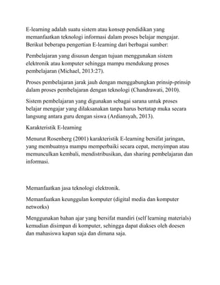 E-learning adalah suatu sistem atau konsep pendidikan yang
memanfaatkan teknologi informasi dalam proses belajar mengajar.
Berikut beberapa pengertian E-learning dari berbagai sumber:
Pembelajaran yang disusun dengan tujuan menggunakan sistem
elektronik atau komputer sehingga mampu mendukung proses
pembelajaran (Michael, 2013:27).
Proses pembelajaran jarak jauh dengan menggabungkan prinsip-prinsip
dalam proses pembelajaran dengan teknologi (Chandrawati, 2010).
Sistem pembelajaran yang digunakan sebagai sarana untuk proses
belajar mengajar yang dilaksanakan tanpa harus bertatap muka secara
langsung antara guru dengan siswa (Ardiansyah, 2013).
Karakteristik E-learning
Menurut Rosenberg (2001) karakteristik E-learning bersifat jaringan,
yang membuatnya mampu memperbaiki secara cepat, menyimpan atau
memunculkan kembali, mendistribusikan, dan sharing pembelajaran dan
informasi.
Memanfaatkan jasa teknologi elektronik.
Memanfaatkan keunggulan komputer (digital media dan komputer
networks)
Menggunakan bahan ajar yang bersifat mandiri (self learning materials)
kemudian disimpan di komputer, sehingga dapat diakses oleh doesen
dan mahasiswa kapan saja dan dimana saja.
 