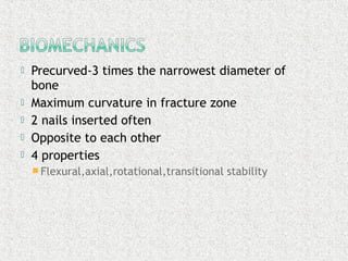  Precurved-3 times the narrowest diameter of
bone
 Maximum curvature in fracture zone
 2 nails inserted often
 Opposite to each other
 4 properties
 Flexural,axial,rotational,transitional stability
 