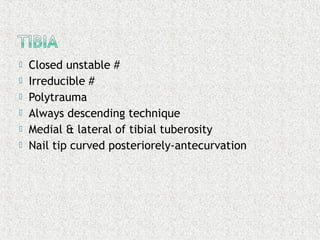  Closed unstable #
 Irreducible #
 Polytrauma
 Always descending technique
 Medial & lateral of tibial tuberosity
 Nail tip curved posteriorely-antecurvation
 