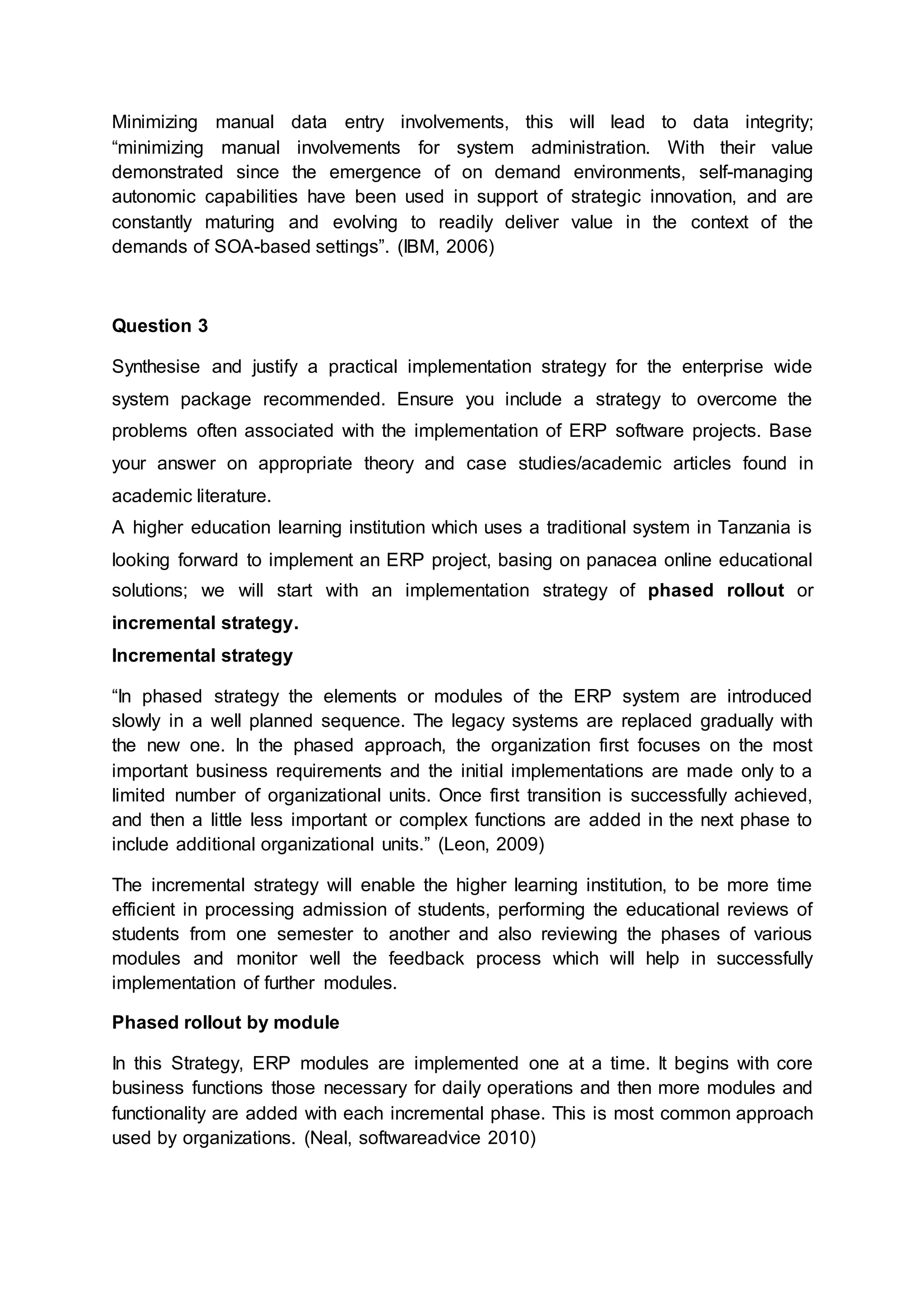 Minimizing manual data entry involvements, this will lead to data integrity;
“minimizing manual involvements for system administration. With their value
demonstrated since the emergence of on demand environments, self-managing
autonomic capabilities have been used in support of strategic innovation, and are
constantly maturing and evolving to readily deliver value in the context of the
demands of SOA-based settings”. (IBM, 2006)
Question 3
Synthesise and justify a practical implementation strategy for the enterprise wide
system package recommended. Ensure you include a strategy to overcome the
problems often associated with the implementation of ERP software projects. Base
your answer on appropriate theory and case studies/academic articles found in
academic literature.
A higher education learning institution which uses a traditional system in Tanzania is
looking forward to implement an ERP project, basing on panacea online educational
solutions; we will start with an implementation strategy of phased rollout or
incremental strategy.
Incremental strategy
“In phased strategy the elements or modules of the ERP system are introduced
slowly in a well planned sequence. The legacy systems are replaced gradually with
the new one. In the phased approach, the organization first focuses on the most
important business requirements and the initial implementations are made only to a
limited number of organizational units. Once first transition is successfully achieved,
and then a little less important or complex functions are added in the next phase to
include additional organizational units.” (Leon, 2009)
The incremental strategy will enable the higher learning institution, to be more time
efficient in processing admission of students, performing the educational reviews of
students from one semester to another and also reviewing the phases of various
modules and monitor well the feedback process which will help in successfully
implementation of further modules.
Phased rollout by module
In this Strategy, ERP modules are implemented one at a time. It begins with core
business functions those necessary for daily operations and then more modules and
functionality are added with each incremental phase. This is most common approach
used by organizations. (Neal, softwareadvice 2010)
 
