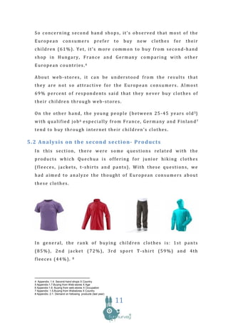 So concerning second hand shops, it’s observed that most of the
  European               consumers                prefer      to   buy   new   clothes   for    their
  children (61%). Yet, it’s more common to buy from second-hand
  shop in Hungary, France and Germany comparing with other
  European countries.4

  About web-stores, it can be understood from the results that
  they are not so attractive for the European consumers. Almost
  69% percent of respondents said that they never buy clothes of
  their children through web-stores.

  O n t h e o t h e r h a n d , t h e y o u n g p e o p l e ( b e t w e e n 2 5 - 4 5 y e a r s o l d 5)
  with qualified job6 especially from France, Germany and Finland7
  tend to buy through internet their children’s clothes.

5.2 Analysis on the second section- Products
  In this section, there were some questions related with the
  products which Quechua is offering for junior hiking clothes
  (fleeces, jackets, t-shirts and pants). With these questions, we
  had aimed to analyze the thought of European consumers about
  these clothes.




  In general, the rank of buying children clothes is: 1st pants
  (85%), 2nd jacket (72%), 3rd sport T-shirt (59%) and 4th
  fleeces (44%).                8




  4 Appendix: 1.4. Second-hand shops X Country
  5 Appendix:1.7.Buying from Web-stores X Age
  6 Appendix:1.6. Buying from web-stores X Occupation
  7 Appendix: 1.5.Buying from Webstores X Country
  8 Appendix: 2.1. Demand on following products (last year)

                                                              11
 