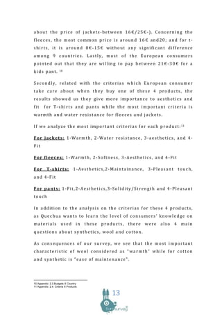 about the price of jackets-between 16€/25€-). Concerning the
fleeces, the most common price is around 16€ and20; and for t-
shirts, it is around 8€-15€ without any significant difference
among 9 countries. Lastly, most of the European consumers
pointed out that they are willing to pay between 21€-30€ for a
kids pant.           10



Secondly, related with the criterias which European consumer
take care about when they buy one of these 4 products, the
results showed us they give more importance to aesthetics and
fit     for T-shirts and pants while the most important criteria is
warmth and water resistance for fleeces and jackets.

I f w e a n a l y z e t h e m o s t i m p o r t a n t c r i t e r i a s f o r e a c h p r o d u c t : 11

For jackets: 1-Warmth, 2-Water resistance, 3-aesthetics, and 4-
Fit

For fleeces: 1-Warmth, 2-Softness, 3-Aesthetics, and 4-Fit

For        T-shirts:             1-Aesthetics,2-Maintainance,                 3-Pleasant           touch,
and 4-Fit

For pants: 1-Fit,2-Aesthetics,3-Solidity/Strength and 4-Pleasant
touch

In addition to the analysis on the criterias for these 4 products,
as Quechua wants to learn the level of consumers’ knowledge on
materials used in these products, there were also 4 main
questions about synthetics, wool and cotton.

As consequences of our survey, we see that the most important
characteristic of wool considered as “warmth” while for cotton
and synthetic is “ease of maintenance”.




10 Appendix: 2.3.Budgets X Country
11 Appendix: 2.4. Criteria X Products

                                                     13
 