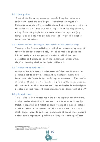 5.3.1 Low price:
   Most of the European consumers ranked the low price as a
  important factor without big differentiation among the 9
  European countries. Also results showed us it is not related with
  the number of children and the occupation of the respondents,
  except from the people with a professional occupation (e.g.
  lawyer and doctor) who pointed out that low price is slightly
  i m p o r t a n t f o r t h e m . 12

5.3.2 Maintenance, Strength, Aesthetics & Fit (Nicely cut):
  These are the factors which are ranked as important by most of
  the respondents. Furthermore, for the people who practices
  hiking rarely or do not practice hiking at all, think that
  aesthetics and nicely cut are very important factors when
  t h e y ’ r e c h o o s i n g c l o t h e s f o r t h e i r c h i l d r e n . 13

5.3.3 Recycled components:
  As one of the comparative advantages of Quechua is using the
  environment-friendly materials, they wanted to know how
  important this factor is for the European consumers. The results
  showed us that most of respondents give slightly importance on
  that factor. Plus, the respondents from Netherlands and Belgium
  p o i n t e d o u t t h a t r e c y c l e d c o m p o n e n t s a r e n o t i m p o r t a n t a t a l l . 14

5.3.4 Brand trust:
  This factor is also related with the brand loyalty of consumers.
  So the results showed us brand trust is a important factor for
  Dutch, Hungarian and Polish consumers and it is not important
  at all for Spanish consumers. For the rest of countries it has
  slight importance. In addition importance of brand trust doesn’t
  differentiate significantly when we compare it among different




  12 Appendix: 3.1.Low Price
  13 Appendix :3.2. Ease of Maintenance Strength, Aesthetics & Fit
  14 Appendix: 3.3. Recycled components

                                                                     15
 