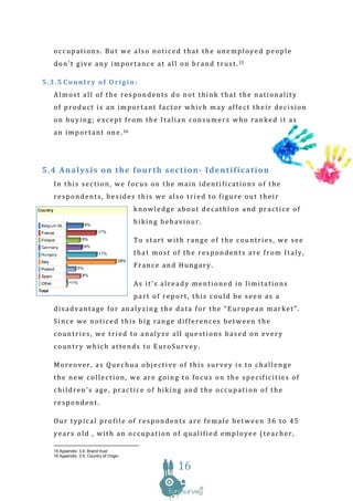 occupations. But we also noticed that the unemployed people
  d o n ’ t g i v e a n y i m p o r t a n c e a t a l l o n b r a n d t r u s t . 15

5.3.5 Country of Origin:
  Almost all of the respondents do not think that the nationality
  of product is an important factor which may affect their decision
  on buying; except from the Italian consumers who ranked it as
  a n i m p o r t a n t o n e . 16




5.4 Analysis on the fourth section- Identification
  In this section, we focus on the main identifications of the
  respondents, besides this we also tried to figure out their
                                        knowledge about decathlon and practice of
                                        hiking behaviour.

                                        To start with range of the countries, we see
                                        that most of the respondents are from Italy,
                                        France and Hungary.

                                        As it’s already mentioned in limitations
                                        part of report, this could be seen as a
  disadvantage for analyzing the data for the “European market”.
  Since we noticed this big range differences between the
  countries, we tried to analyze all questions based on every
  country which attends to EuroSurvey.

  Moreover, as Quechua objective of this survey is to challenge
  the new collection, we are going to focus on the specificities of
  children’s age, practice of hiking and the occupation of the
  respondent.

  Our typical profile of respondents are female between 36 to 45
  years old , with an occupation of qualified employee (teacher,

  15 Appendix: 3.4. Brand trust
  16 Appendix: 3.5. Country of Origin

                                                       16
 