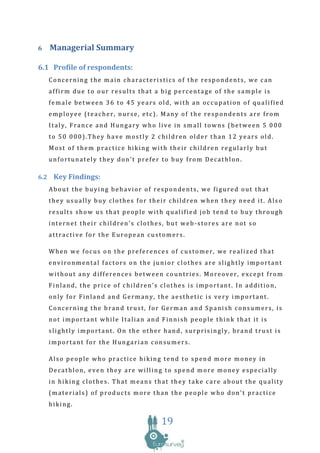 6   Managerial Summary

6.1 Profile of respondents:
    Concerning the main characteristics of the respondents, we can
    affirm due to our results that a big percentage of the sample is
    female between 36 to 45 years old, with an occupation of qualified
    employee (teacher, nurse, etc). Many of the respondents are from
    Italy, France and Hungary who live in small towns (between 5 000
    to 50 000).They have mostly 2 children older than 12 years old.
    Most of them practice hiking with their children regularly but
    unfortunately they don’t prefer to buy from Decathlon.

6.2 Key Findings:
    About the buying behavior of respondents, we figured out that
    they usually buy clothes for their children when they need it. Also
    results show us that people with qualified job tend to buy through
    internet their children’s clothes, but web-stores are not so
    attractive for the European customers.

    When we focus on the preferences of customer, we realized that
    environmental factors on the junior clothes are slightly important
    without any differences between countries. Moreover, except from
    Finland, the price of children’s clothes is important. In addition,
    only for Finland and Germany, the aesthetic is very important.
    Concerning the brand trust, for German and Spanish consumers, is
    not important while Italian and Finnish people think that it is
    slightly important. On the other hand, surprisingly, brand trust is
    important for the Hungarian consumers.

    Also people who practice hiking tend to spend more money in
    Decathlon, even they are willing to spend more money especially
    in hiking clothes. That means that they take care about the quality
    (materials) of products more than the people who don’t practice
    hiking.

                                     19
 