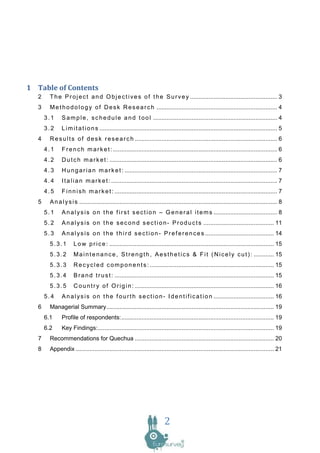 1 Table of Contents
   2     T h e P r o j e c t a n d O b j e c t i v e s o f t h e S u r v e y .................................................... 3
   3     M e t h o d o l o g y o f D e s k R e s e a r c h ........................................................................ 4
       3.1     S a m p l e , s c h e d u l e a n d t o o l .......................................................................... 4
       3.2     L i m i t a t i o n s .......................................................................................................... 5
   4     R e s u l t s o f d e s k r e s e a r c h ..................................................................................... 6
       4.1     F r e n c h m a r k e t : .................................................................................................. 6
       4.2     D u t c h m a r k e t : .................................................................................................... 6
       4.3     H u n g a r i a n m a r k e t : ........................................................................................... 7
       4.4     I t a l i a n m a r k e t : ................................................................................................... 7
       4.5     F i n n i s h m a r k e t : ................................................................................................. 7
   5     A n a l y s i s ...................................................................................................................... 8
       5.1     A n a l y s i s o n t h e f i r s t s e c t i o n – G e n e r a l i t e m s ...................................... 8
       5.2     A n a l y s i s o n t h e s e c o n d s e c t i o n - P r o d u c t s .......................................... 11
       5.3     A n a l y s i s o n t h e t h i r d s e c t i o n - P r e f e r e n c e s ......................................... 14
         5.3.1        L o w p r i c e : .................................................................................................. 15
         5.3.2        M a i n t e n a n c e , S t r e n g t h , A e s t h e t i c s & F i t ( N i c e l y c u t ) : ............ 15
         5.3.3        R e c y c l e d c o m p o n e n t s : .......................................................................... 15
         5.3.4        B r a n d t r u s t : ............................................................................................... 15
         5.3.5        C o u n t r y o f O r i g i n : ................................................................................... 16
       5.4     A n a l y s i s o n t h e f o u r t h s e c t i o n - I d e n t i f i c a t i o n .................................... 16
   6     Managerial Summary.................................................................................................... 19
       6.1     Profile of respondents: ........................................................................................... 19
       6.2     Key Findings: ......................................................................................................... 19
   7     Recommendations for Quechua ................................................................................... 20
   8     Appendix ...................................................................................................................... 21




                                                                            2
 