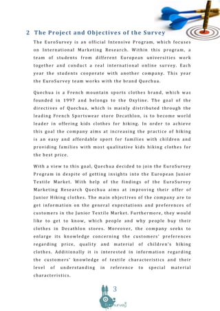 2 The P ro je ct and Ob je cti ve s o f t he Survey
  The EuroSurvey is an official Intensive Program, which focuses
  on International Marketing Research. Within this program, a
  team of students from different European universities work
  together and conduct a real international online survey. Each
  year the students cooperate with another company. This year
  the EuroSurvey team works with the brand Quechua.

  Quechua is a French mountain sports clothes brand, which was
  founded in 1997 and belongs to the Oxyline. The goal of the
  directives of Quechua, which is mainly distributed through the
  leading French Sportswear store Decathlon, is to become world
  leader in offering kids clothes for hiking. In order to achieve
  this goal the company aims at increasing the practice of hiking
  is an easy and affordable sport for families with children and
  providing families with most qualitative kids hiking clothes for
  the best price.

  With a view to this goal, Quechua decided to join the EuroSurvey
  Program in despite of getting insights into the European Junior
  Textile Market. With help of the findings of the EuroSurvey
  Marketing Research Quechua aims at improving their offer of
  Junior Hiking clothes. The main objectives of the company are to
  get information on the general expectations and preferences of
  customers in the Junior Textile Market. Furthermore, they would
  like to get to know, which people and why people buy their
  clothes in Decathlon stores. Moreover, the company seeks to
  enlarge its knowledge concerning the customers’ preferences
  regarding    price,   quality   and    material   of   children’s   hiking
  clothes. Additionally it is interested in information regarding
  the customers’ knowledge of textile characteristics and their
  level   of   understanding      in    reference   to   special   material
  characteristics.


                                         3
 