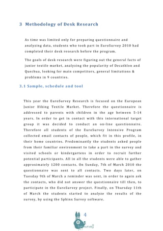 3 M et ho dolo gy o f De sk Re se arch


  As time was limited only for preparing questionnaire and
  analyzing data, students who took part in EuroSurvey 2010 had
  completed their desk research before the program.

  The goals of desk research were figuring out the general facts of
  junior textile market, analyzing the popularity of Decathlon and
  Quechua, looking for main competitors, general limitations &
  problems in 9 countries.

3.1 Sample, schedule and tool


  This year the EuroSurvey Research is focused on the European
  Junior Hiking Textile Market. Therefore the questionnaire is
  addressed to parents with children in the age between 5-14
  years. In order to get in contact with this international target
  group   it   was   decided   to   conduct   an   on-line   questionnaire.
  Therefore all students of the EuroSurvey Intensive Program
  collected email contacts of people, which fit in this profile, in
  their home countries. Predominantly the students asked people
  from their familiar environment to take a part in the survey and
  visited schools or kindergartens in order to recruit further
  potential participants. All in all the students were able to gather
  approximately 1200 contacts. On Sunday, 7th of March 2010 the
  questionnaire was sent to all contacts. Two days later, on
  Tuesday 9th of March a reminder was sent, in order to again ask
  the contacts, who did not answer the questionnaire till then, to
  participate in the EuroSurvey project. Finally, on Thursday 11th
  of March the students started to analyze the results of the
  survey, by using the Sphinx Survey software.



                                       4
 