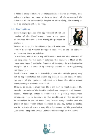 Sphinx Survey Software is professional statistic software. This
 software offers an easy all-in-one tool, which supported the
 students of the EuroSurvey project in developing, conducting as
 well as analyzing their survey.

3.2 Limitations
 Even though Quechua was appreciated about the
 results of the EuroSurvey, there were some
 difficulties and limitations during the process of
 analyses
 Before all else, as EuroSurvey hosted students
 from 9 different Western European countries, so all the contacts
 were among these countries.
 In addition, there were big differences between the numbers of
 the responses to the survey between the countries. Most of the
 responses came from Italy, France and Hungary. So we decided to
 analyze the data country by country instead of re-weightening
 the countries.
 Furthermore, there is a possibility that the sample group may
 not be representative for whole population in each country, since
 the most of the contacts collected are from the cities where
 participatory universities located.
 Thirdly, as online survey was the only way to reach sample, the
 sample is consist of the families who have computer and internet
 access.    Although   internet   connection   is   getting   widespread
 nowadays, it also depends on the conditions of the countries.
 Nevertheless it can be seen from former study results that the
 group of people with internet access is usually, better educated
 and is in funds of more money than the average of the population
 (Ganassali, Stephane 2010: Lecture-web surveys 09.03.2010).




                                     5
 