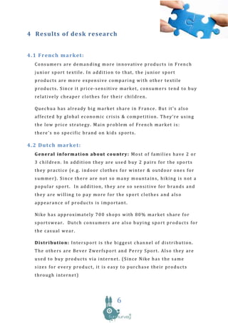 4 Re sults o f de sk research


4.1 French market:
  Consumers are demanding more innovative products in French
  junior sport textile. In addition to that, the junior sport
  products are more expensive comparing with other textile
  products. Since it price-sensitive market, consumers tend to buy
  relatively cheaper clothes for their children.

  Quechua has already big market share in France. But it’s also
  affected by global economic crisis & competition. They’re using
  the low price strategy. Main problem of French market is:
  there’s no specific brand on kids sports.

4.2 Dutch market:
  General information about country: Most of families have 2 or
  3 children. In addition they are used buy 2 pairs for the sports
  they practice (e.g. indoor clothes for winter & outdoor ones for
  summer). Since there are not so many mountains, hiking is not a
  popular sport. In addition, they are so sensitive for brands and
  they are willing to pay more for the sport clothes and also
  appearance of products is important.

  Nike has approximately 700 shops with 80% market share for
  sportswear. Dutch consumers are also buying sport products for
  the casual wear.

  Distribution: Intersport is the biggest channel of distribution.
  The others are Bever Zwerfsport and Perry Sport. Also they are
  used to buy products via internet. (Since Nike has the same
  sizes for every product, it is easy to purchase their products
  through internet)




                                    6
 