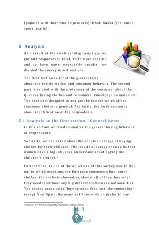 (popular with their woolen products); H&M; Rukka (for junior
  sport textile).




5 A naly si s
  As a result of the email sending campaign, we
  got 682 responses in total. To be more specific
  and        to     have          more          measurable                   results,   we
  divided the survey into 4 sections.

  The first section is about the general facts
  about the textile market and consumer behavior. The second
  part is related with the preference of the consumer about the
  Quechua hiking clothes and consumers’ knowledge on materials.
  The next part designed to analyze the factors which affect
  consumer choice in general. And lastly, the forth section is
  about identification of the respondents.

5.1 Analysis on the first section – General items
  In this section we tried to analyze the general buying behavior
  of respondents.

  So firstly, we had asked about the people in charge of buying
  clothes for their children. The results of survey showed us that
  women have a big influence on decision about buying the
  children’s clothes.1

  Furthermore, as one of the objectives of this survey was to find
  out in which occasions the European consumers buy junior
  clothes, the analysis showed us, almost all of them buy when
  they need it without any big differences between nationalities.
  The second occasion is “buying when they just like something”
  except from Spain, Germany and France which prefer to buy


  1 Appendix : 1.1. Who is in charge of buying children’s clothes X Gender

                                                                      8
 