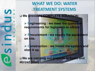WHAT WE DO: WATER
        TREATMENT SYSTEMS
 We provide a COMPLETE SOLUTION:

    Engineering : we meet the customer
   requirements for legionella or others.

    Procurement : we supply the equipment
   on site.

    Construction : we install the system and
   start it up.

 We are carrying out projects in Spain and
abroad (Iran)
 