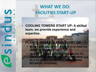 WHAT WE DO:
        FACILITIES START-UP

• COOLING TOWERS START UP: A skilled
  team, we provide experience and
  expertise.

• PLANTS AND FACILITIES START UP:
  + We provide specialised workforce to meet the
    customer needs.
  + Currently, we are providing this service for
    ABENGOA PLANT in THE NETHERLANDS and
    for C10 project for REPSOL CARTAGENA
    REFINERY UPGRADE.
 
