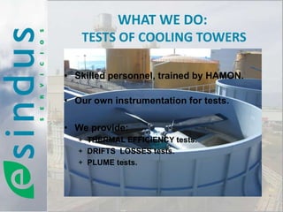 WHAT WE DO:
   TESTS OF COOLING TOWERS

• Skilled personnel, trained by HAMON.

• Our own instrumentation for tests.

• We provide:
   + THERMAL EFFICIENCY tests.
   + DRIFTS LOSSES tests.
   + PLUME tests.
 