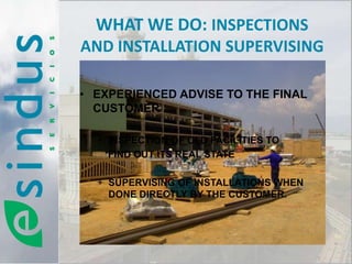 WHAT WE DO: INSPECTIONS
AND INSTALLATION SUPERVISING

• EXPERIENCED ADVISE TO THE FINAL
  CUSTOMER :

  + INSPECTION OF OLD FACILITIES TO
    FIND OUT ITS REAL STATE

  + SUPERVISING OF INSTALLATIONS WHEN
    DONE DIRECTLY BY THE CUSTOMER.
 