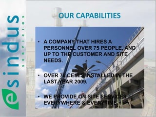 OUR CAPABILITIES


• A COMPANY THAT HIRES A
  PERSONNEL OVER 75 PEOPLE, AND
  UP TO THE CUSTOMER AND SITE
  NEEDS.

• OVER 70 CELLS INSTALLED IN THE
  LAST YEAR 2009.

• WE PROVIDE ON SITE SERVICES
  EVERYWHERE & EVERYTIME.
 
