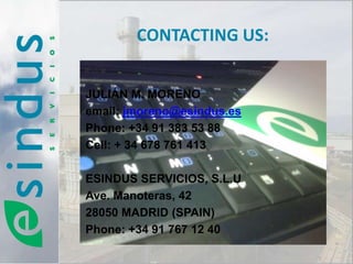 CONTACTING US:


JULIÁN M. MORENO
email: jmoreno@esindus.es
Phone: +34 91 383 53 88
Cell: + 34 678 761 413

ESINDUS SERVICIOS, S.L.U
Ave. Manoteras, 42
28050 MADRID (SPAIN)
Phone: +34 91 767 12 40
 