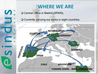 WHERE WE ARE
 Central Office in Madrid (SPAIN).

 Currently carrying out works in eight countries.



                         NETHERLANDS
       ECUATOR
                                GERMANY




                                          ROMANIA

             SPAIN


                 CHILE                EGYPT
                               ARGENTINA
                           COMING SOON… IRAN, UZBEKISTAN
 