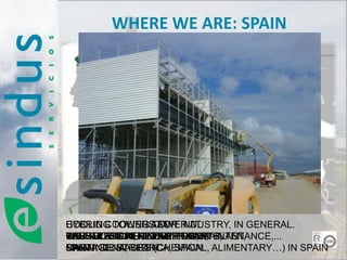 WHERE WE ARE: SPAIN




           SPAIN




HYBRID COOLING TOWER AT
COOLING TOWER AT
         TOWERS AT INDUSTRY, IN GENERAL.
                 FOR
INSTALLATION, REVAMPING, MAINTENANCE,...
THERMOSOLAR FUEL PLANT,
REPSOL OIL NUCLEAR PLANT,
CAS TRESORERPOWER PLANTS,
VANDELLOS REFINERY POWER PLANT,
MAIN
SPAININDUSTRIES (CHEMICAL, ALIMENTARY…) IN SPAIN
CARTAGENA, SPAIN
PALMA DE MALLORCA, SPAIN
 