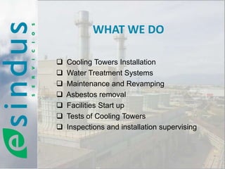 WHAT WE DO

   Cooling Towers Installation
   Water Treatment Systems
   Maintenance and Revamping
   Asbestos removal
   Facilities Start up
   Tests of Cooling Towers
   Inspections and installation supervising
 