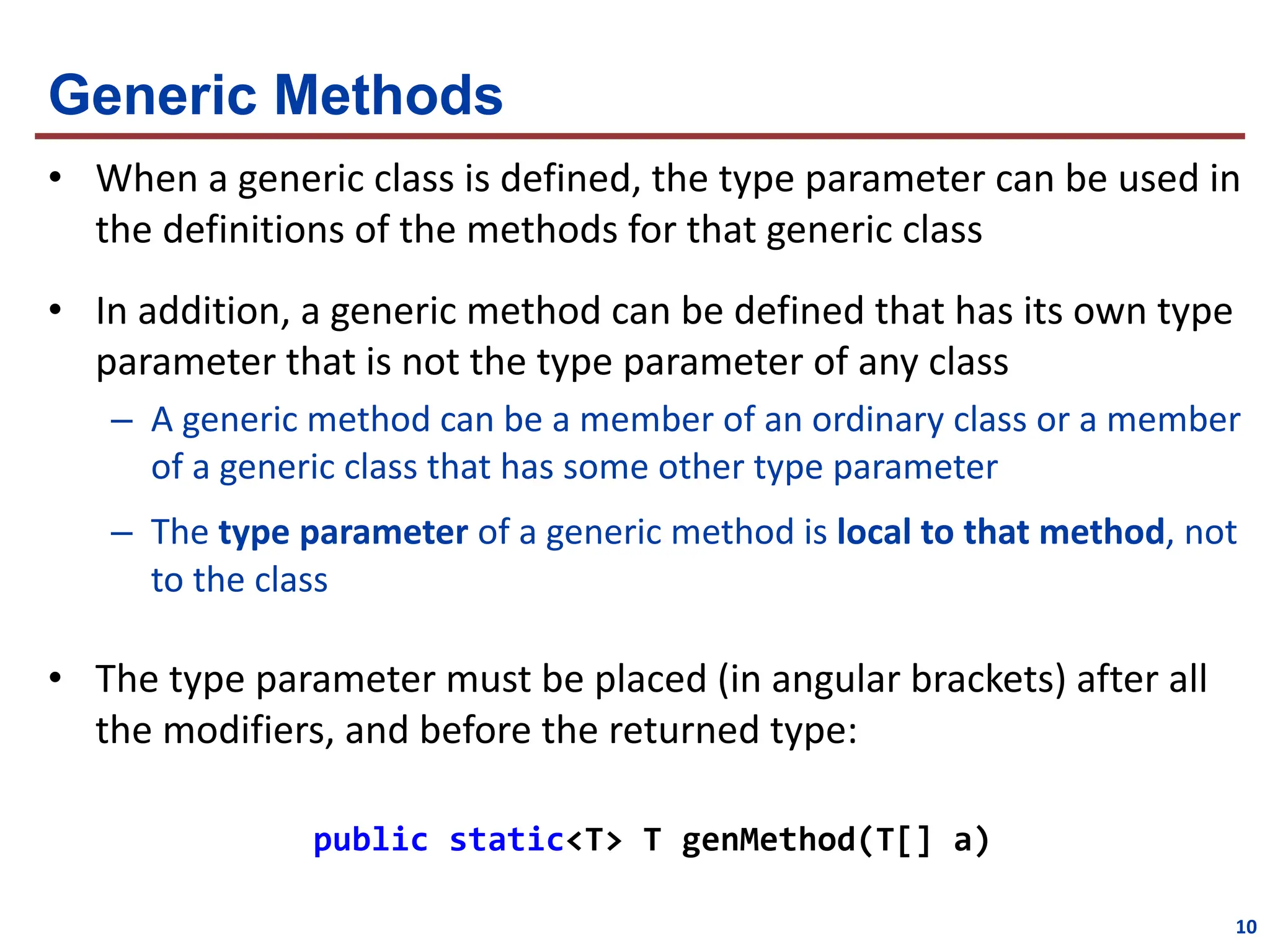 Generic Methods
• When a generic class is defined, the type parameter can be used in
the definitions of the methods for that generic class
• In addition, a generic method can be defined that has its own type
parameter that is not the type parameter of any class
– A generic method can be a member of an ordinary class or a member
of a generic class that has some other type parameter
– The type parameter of a generic method is local to that method, not
to the class
• The type parameter must be placed (in angular brackets) after all
the modifiers, and before the returned type:
public static<T> T genMethod(T[] a)
10
 