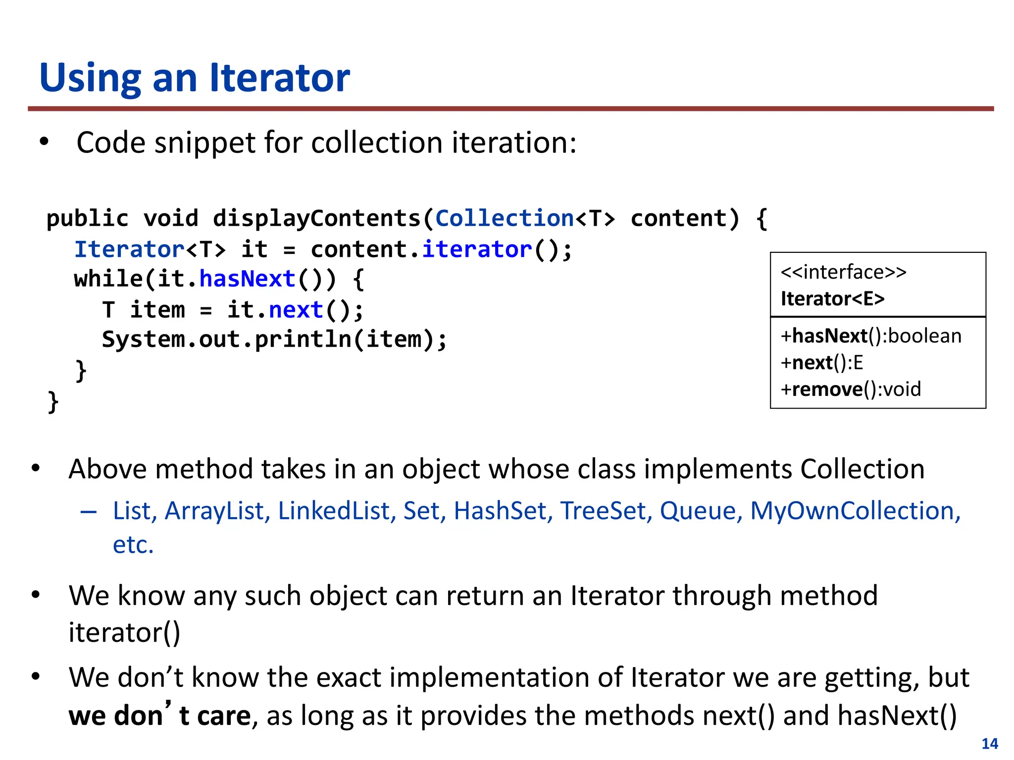14
Using an Iterator
• Code snippet for collection iteration:
public void displayContents(Collection<T> content) {
Iterator<T> it = content.iterator();
while(it.hasNext()) {
T item = it.next();
System.out.println(item);
}
}
+hasNext():boolean
+next():E
+remove():void
<<interface>>
Iterator<E>
• Above method takes in an object whose class implements Collection
– List, ArrayList, LinkedList, Set, HashSet, TreeSet, Queue, MyOwnCollection,
etc.
• We know any such object can return an Iterator through method
iterator()
• We don’t know the exact implementation of Iterator we are getting, but
we don’t care, as long as it provides the methods next() and hasNext()
 
