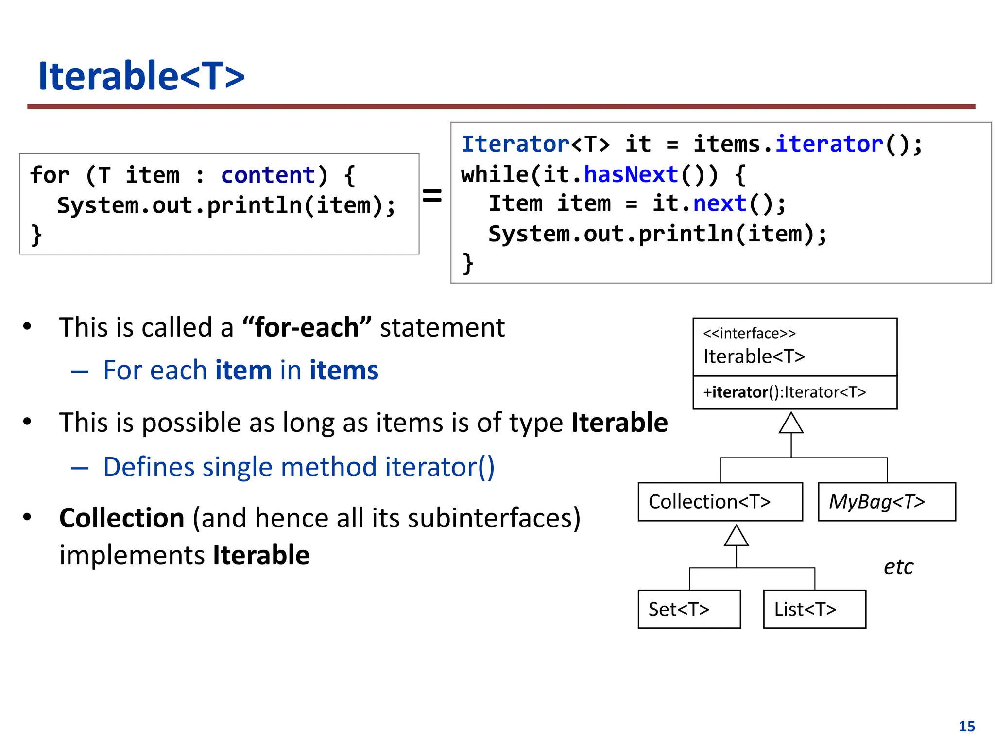 15
Iterable<T>
• This is called a “for-each” statement
– For each item in items
• This is possible as long as items is of type Iterable
– Defines single method iterator()
• Collection (and hence all its subinterfaces)
implements Iterable
Iterator<T> it = items.iterator();
while(it.hasNext()) {
Item item = it.next();
System.out.println(item);
}
for (T item : content) {
System.out.println(item);
}
=
<<interface>>
Iterable<T>
+iterator():Iterator<T>
Collection<T> MyBag<T>
List<T>
Set<T>
etc
 