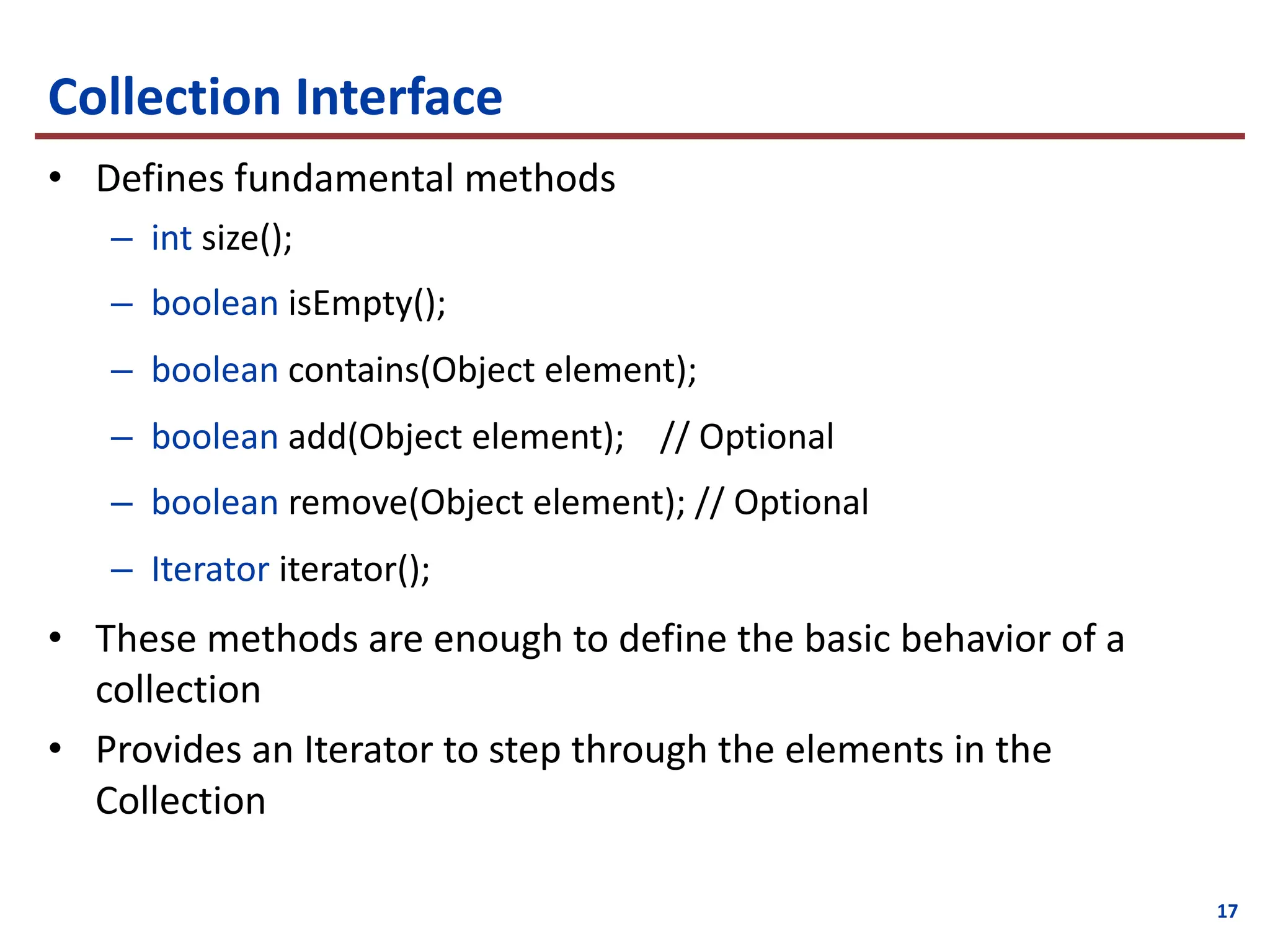17
Collection Interface
• Defines fundamental methods
– int size();
– boolean isEmpty();
– boolean contains(Object element);
– boolean add(Object element); // Optional
– boolean remove(Object element); // Optional
– Iterator iterator();
• These methods are enough to define the basic behavior of a
collection
• Provides an Iterator to step through the elements in the
Collection
 