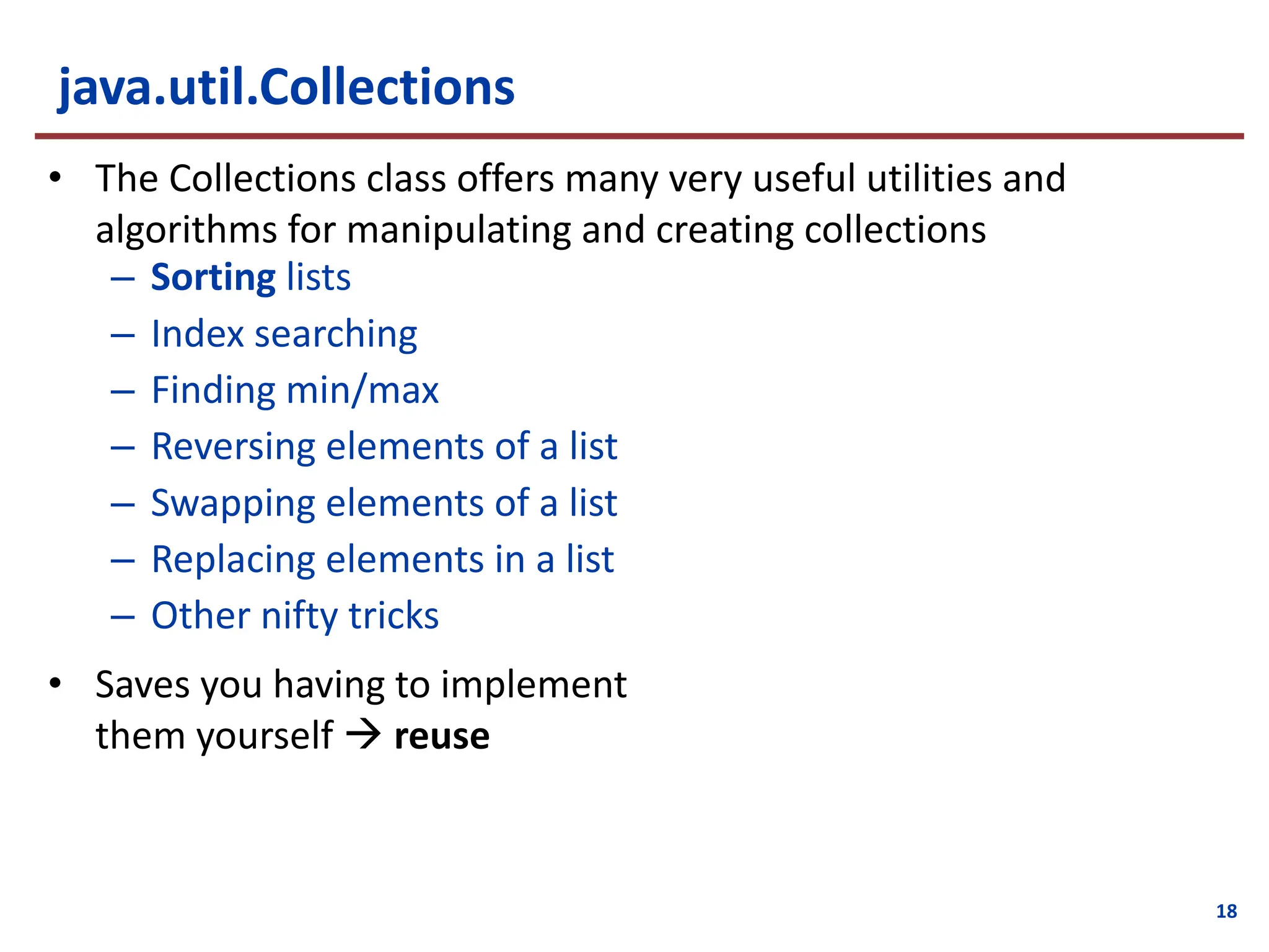 18
java.util.Collections
• The Collections class offers many very useful utilities and
algorithms for manipulating and creating collections
– Sorting lists
– Index searching
– Finding min/max
– Reversing elements of a list
– Swapping elements of a list
– Replacing elements in a list
– Other nifty tricks
• Saves you having to implement
them yourself à reuse
 