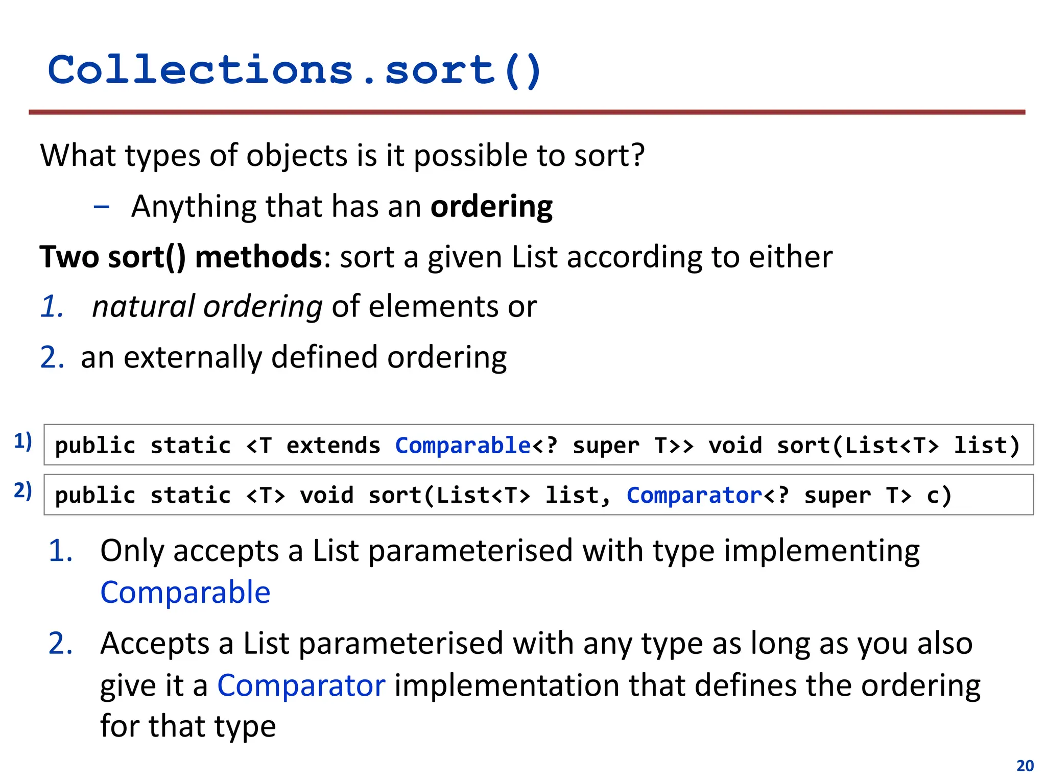 public static <T extends Comparable<? super T>> void sort(List<T> list)
1)
public static <T> void sort(List<T> list, Comparator<? super T> c)
2)
Collections.sort()
1. Only accepts a List parameterised with type implementing
Comparable
2. Accepts a List parameterised with any type as long as you also
give it a Comparator implementation that defines the ordering
for that type
What types of objects is it possible to sort?
- Anything that has an ordering
Two sort() methods: sort a given List according to either
1. natural ordering of elements or
2. an externally defined ordering
20
 