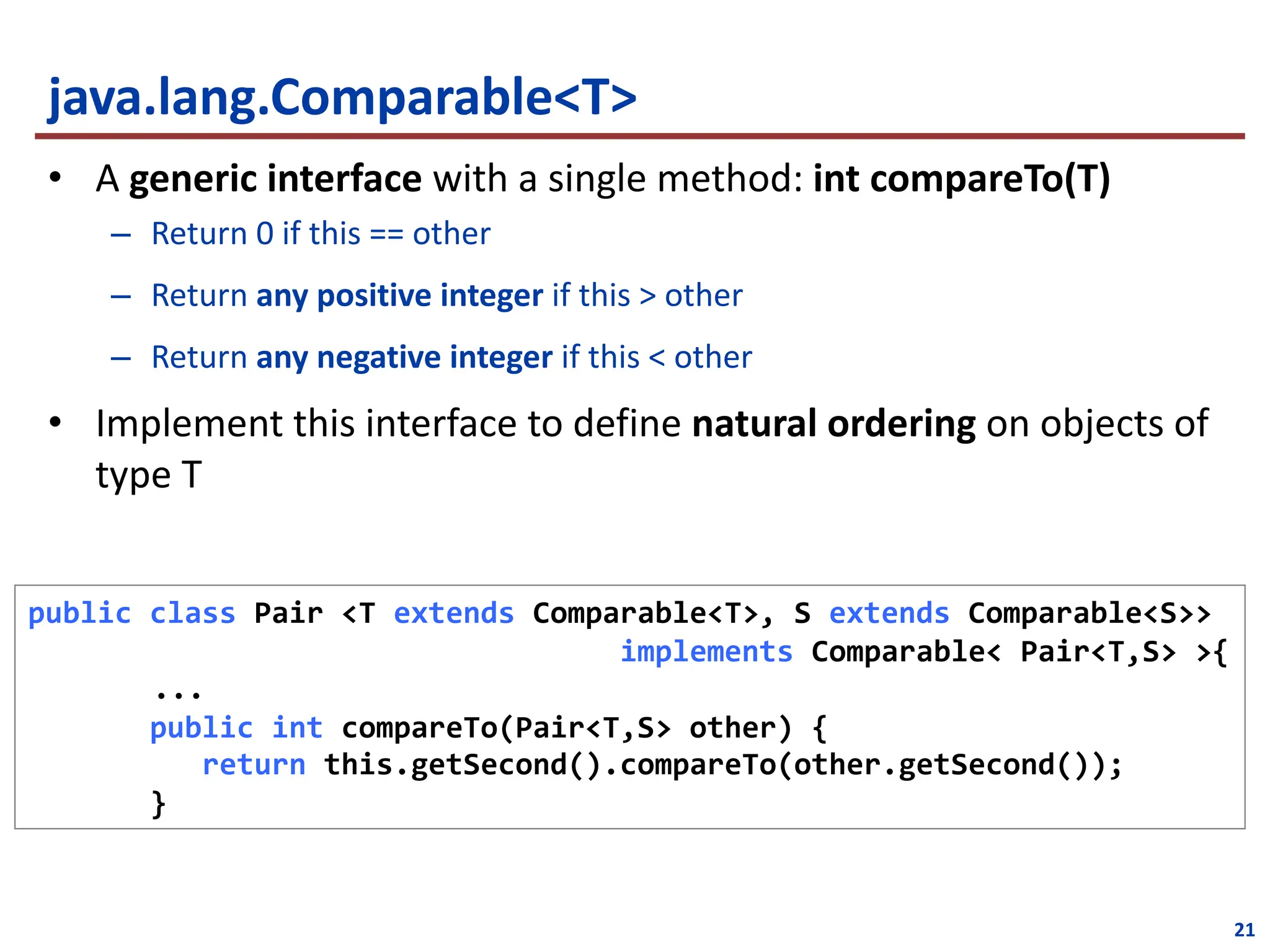 21
java.lang.Comparable<T>
• A generic interface with a single method: int compareTo(T)
– Return 0 if this == other
– Return any positive integer if this > other
– Return any negative integer if this < other
• Implement this interface to define natural ordering on objects of
type T
public class Pair <T extends Comparable<T>, S extends Comparable<S>>
implements Comparable< Pair<T,S> >{
...
public int compareTo(Pair<T,S> other) {
return this.getSecond().compareTo(other.getSecond());
}
 