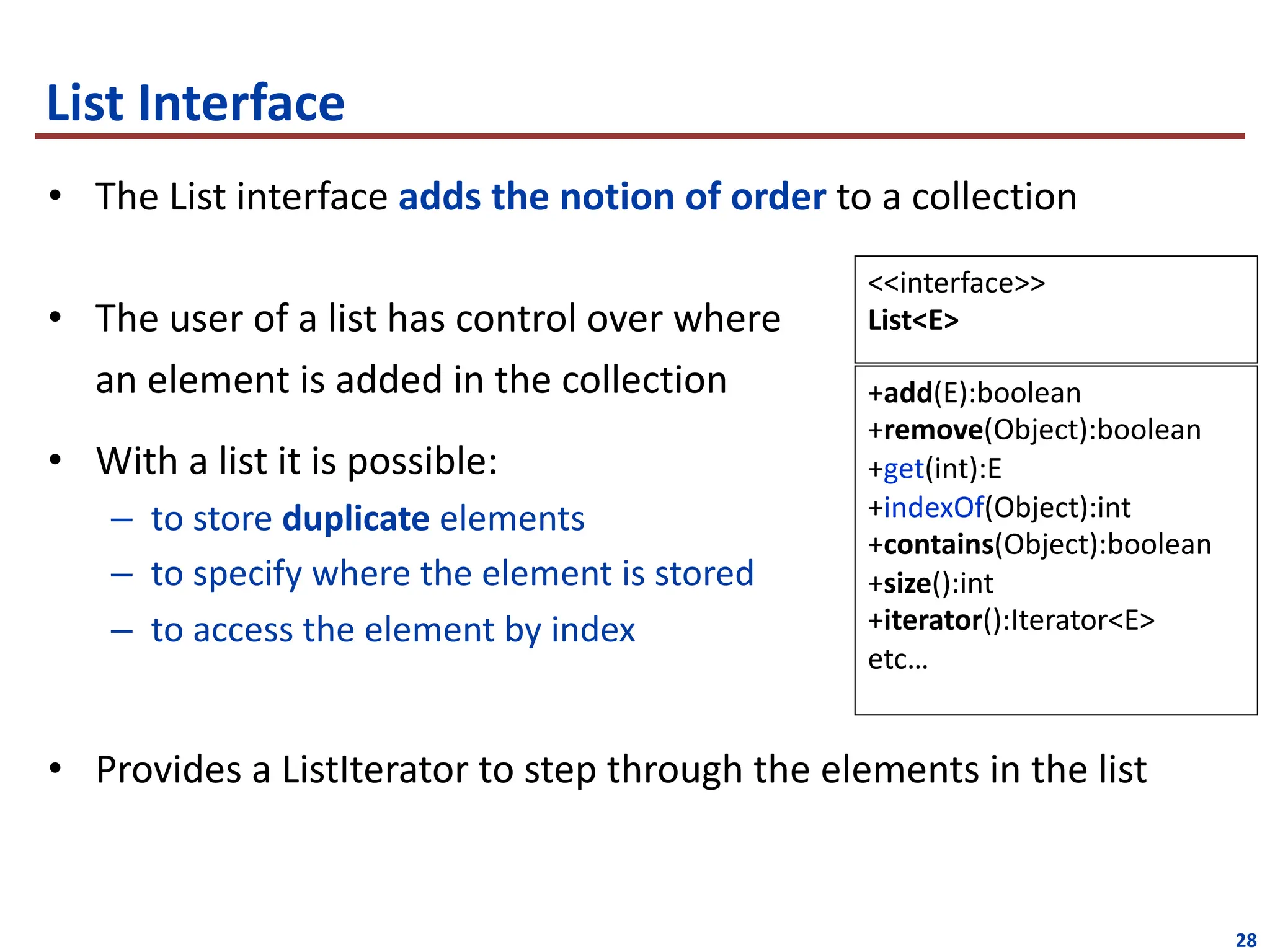 28
• The List interface adds the notion of order to a collection
• The user of a list has control over where
an element is added in the collection
• With a list it is possible:
– to store duplicate elements
– to specify where the element is stored
– to access the element by index
• Provides a ListIterator to step through the elements in the list
List Interface
+add(E):boolean
+remove(Object):boolean
+get(int):E
+indexOf(Object):int
+contains(Object):boolean
+size():int
+iterator():Iterator<E>
etc…
<<interface>>
List<E>
 