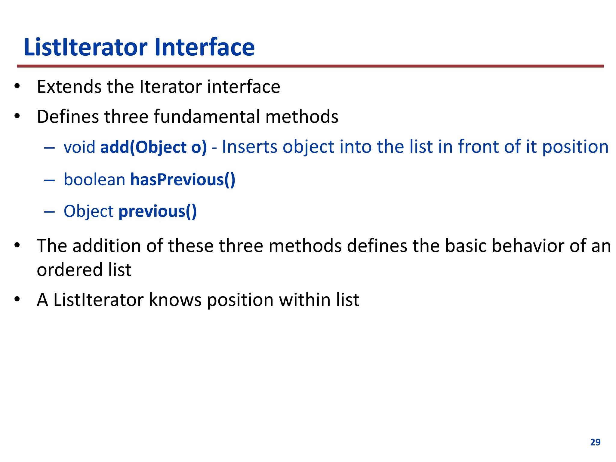 29
ListIterator Interface
• Extends the Iterator interface
• Defines three fundamental methods
– void add(Object o) - Inserts object into the list in front of it position
– boolean hasPrevious()
– Object previous()
• The addition of these three methods defines the basic behavior of an
ordered list
• A ListIterator knows position within list
 