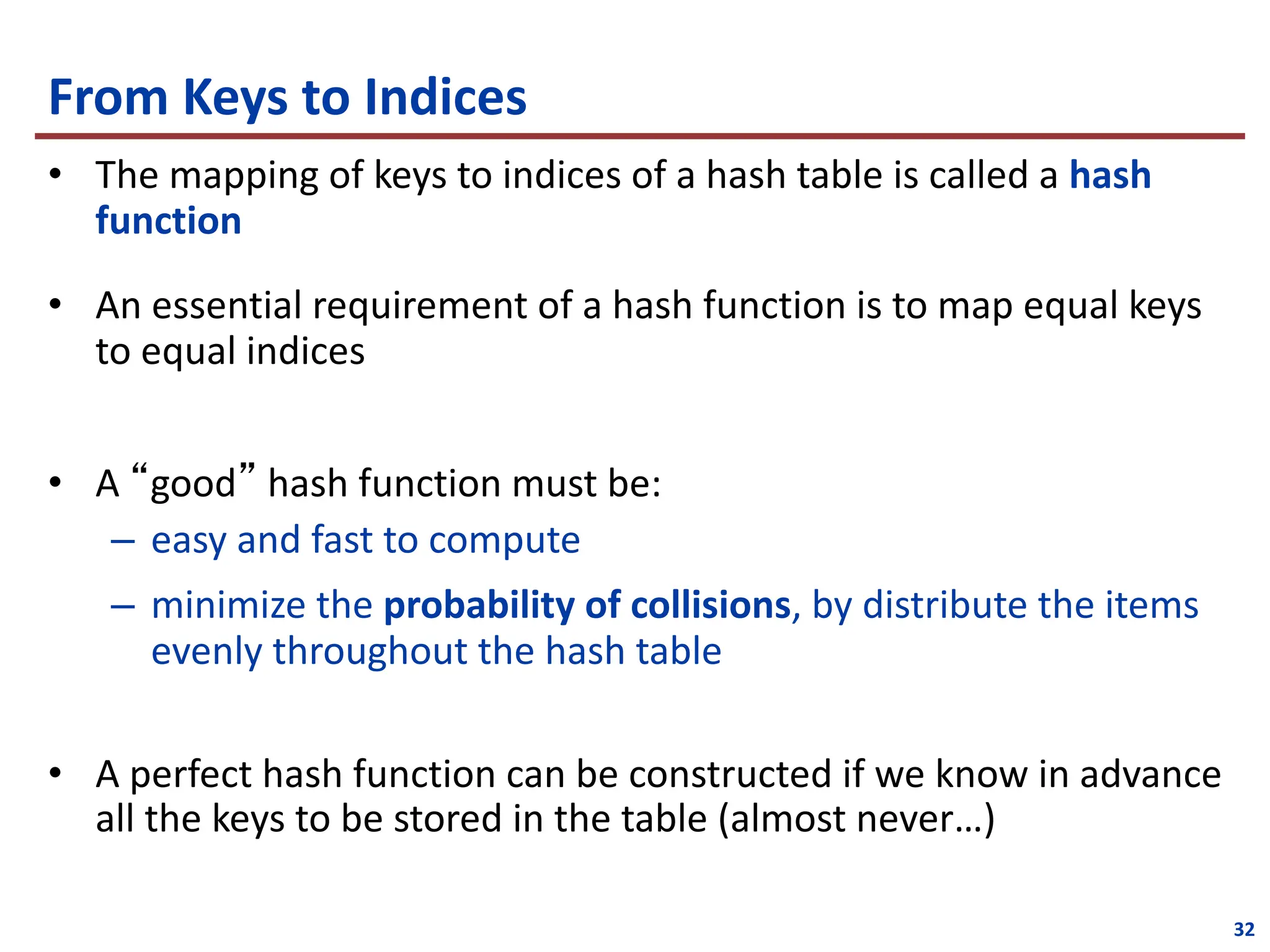 From Keys to Indices
• The mapping of keys to indices of a hash table is called a hash
function
• An essential requirement of a hash function is to map equal keys
to equal indices
• A “good” hash function must be:
– easy and fast to compute
– minimize the probability of collisions, by distribute the items
evenly throughout the hash table
• A perfect hash function can be constructed if we know in advance
all the keys to be stored in the table (almost never…)
32
 