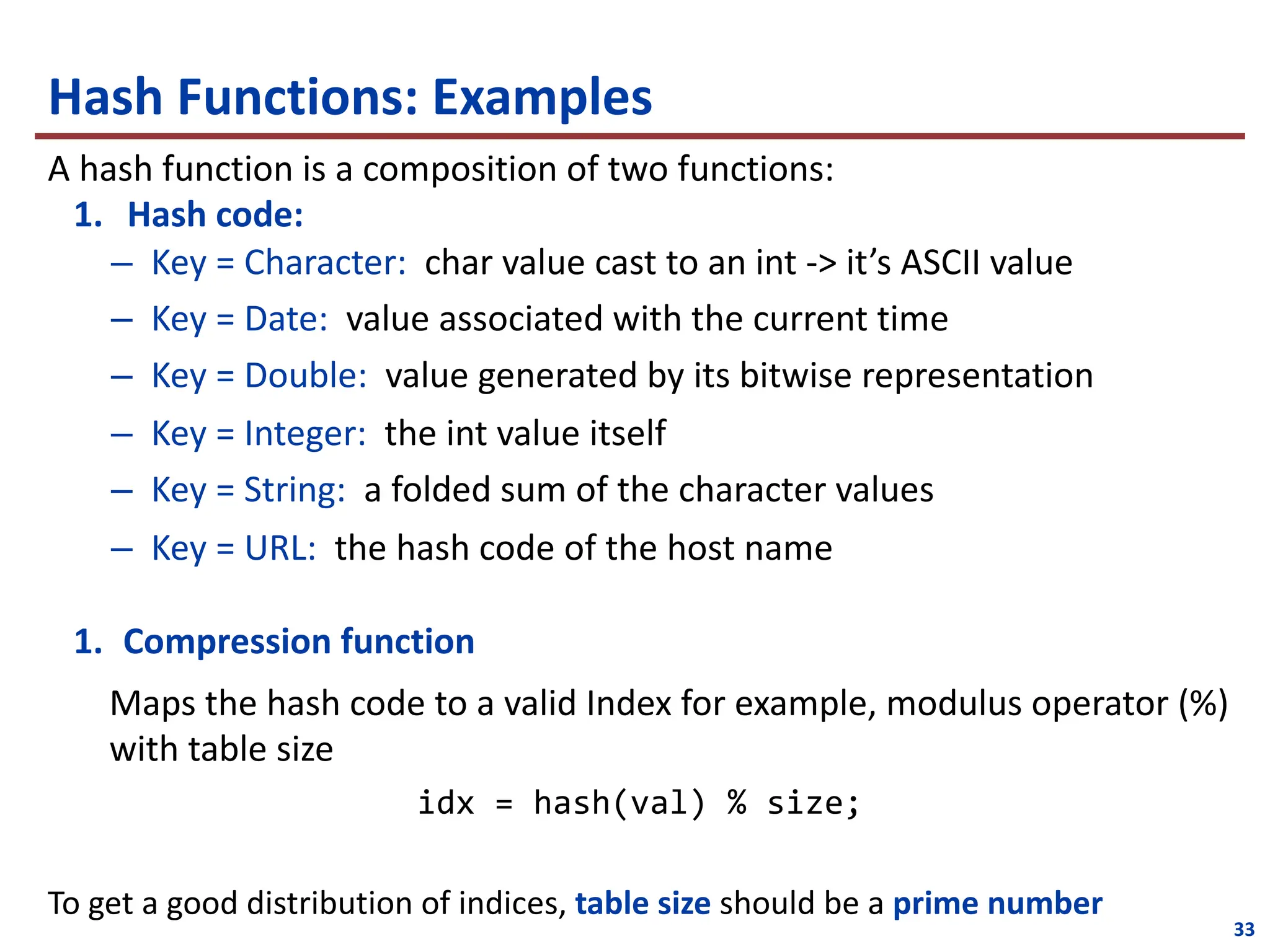 Hash Functions: Examples
A hash function is a composition of two functions:
1. Hash code:
– Key = Character: char value cast to an int -> it’s ASCII value
– Key = Date: value associated with the current time
– Key = Double: value generated by its bitwise representation
– Key = Integer: the int value itself
– Key = String: a folded sum of the character values
– Key = URL: the hash code of the host name
1. Compression function
Maps the hash code to a valid Index for example, modulus operator (%)
with table size
idx = hash(val) % size;
To get a good distribution of indices, table size should be a prime number
33
 