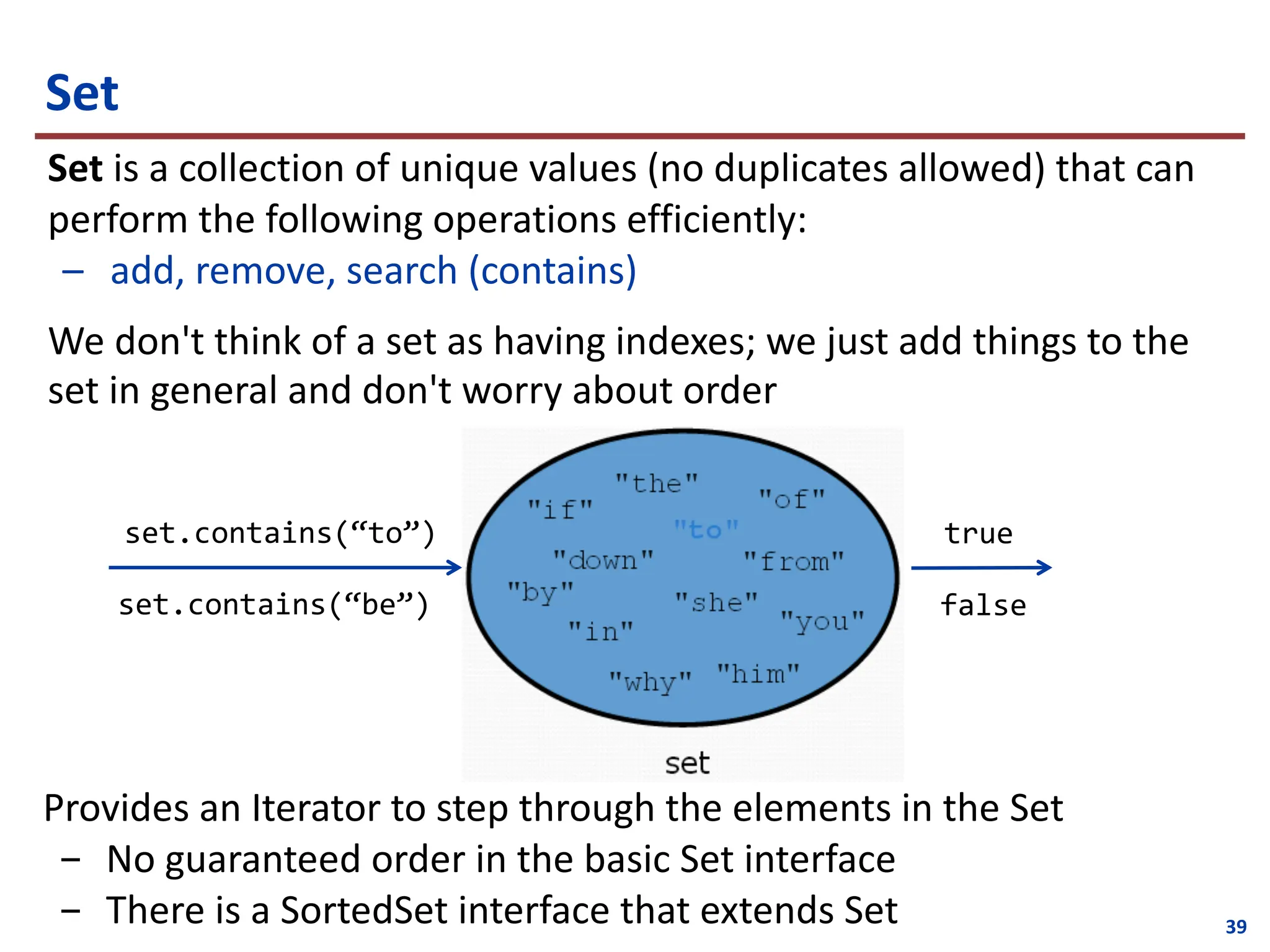 39
Set
Set is a collection of unique values (no duplicates allowed) that can
perform the following operations efficiently:
– add, remove, search (contains)
We don't think of a set as having indexes; we just add things to the
set in general and don't worry about order
set.contains(“to”)
set.contains(“be”)
true
false
Provides an Iterator to step through the elements in the Set
- No guaranteed order in the basic Set interface
- There is a SortedSet interface that extends Set
 
