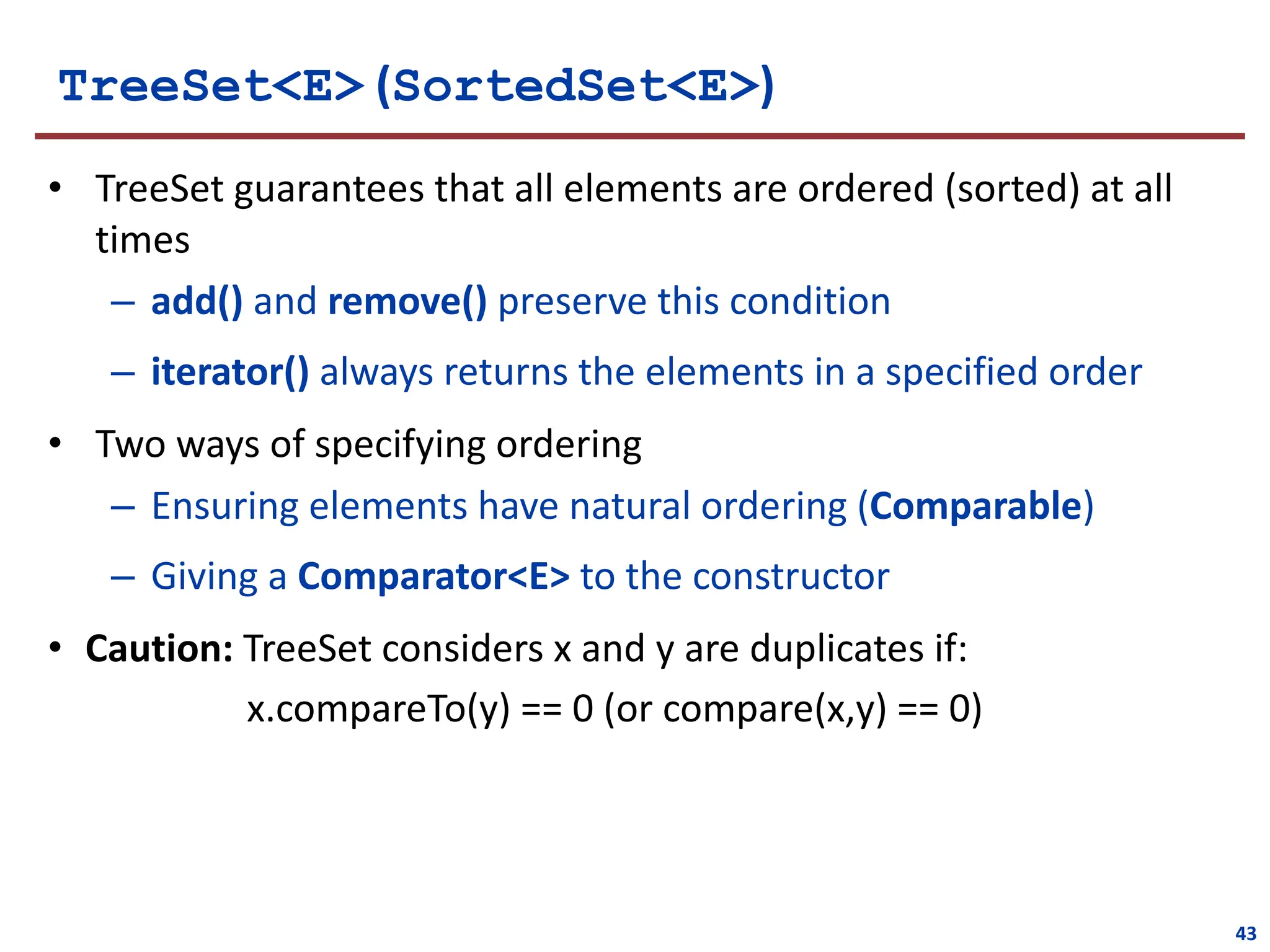 TreeSet<E> (SortedSet<E>)
• TreeSet guarantees that all elements are ordered (sorted) at all
times
– add() and remove() preserve this condition
– iterator() always returns the elements in a specified order
• Two ways of specifying ordering
– Ensuring elements have natural ordering (Comparable)
– Giving a Comparator<E> to the constructor
• Caution: TreeSet considers x and y are duplicates if:
x.compareTo(y) == 0 (or compare(x,y) == 0)
43
 