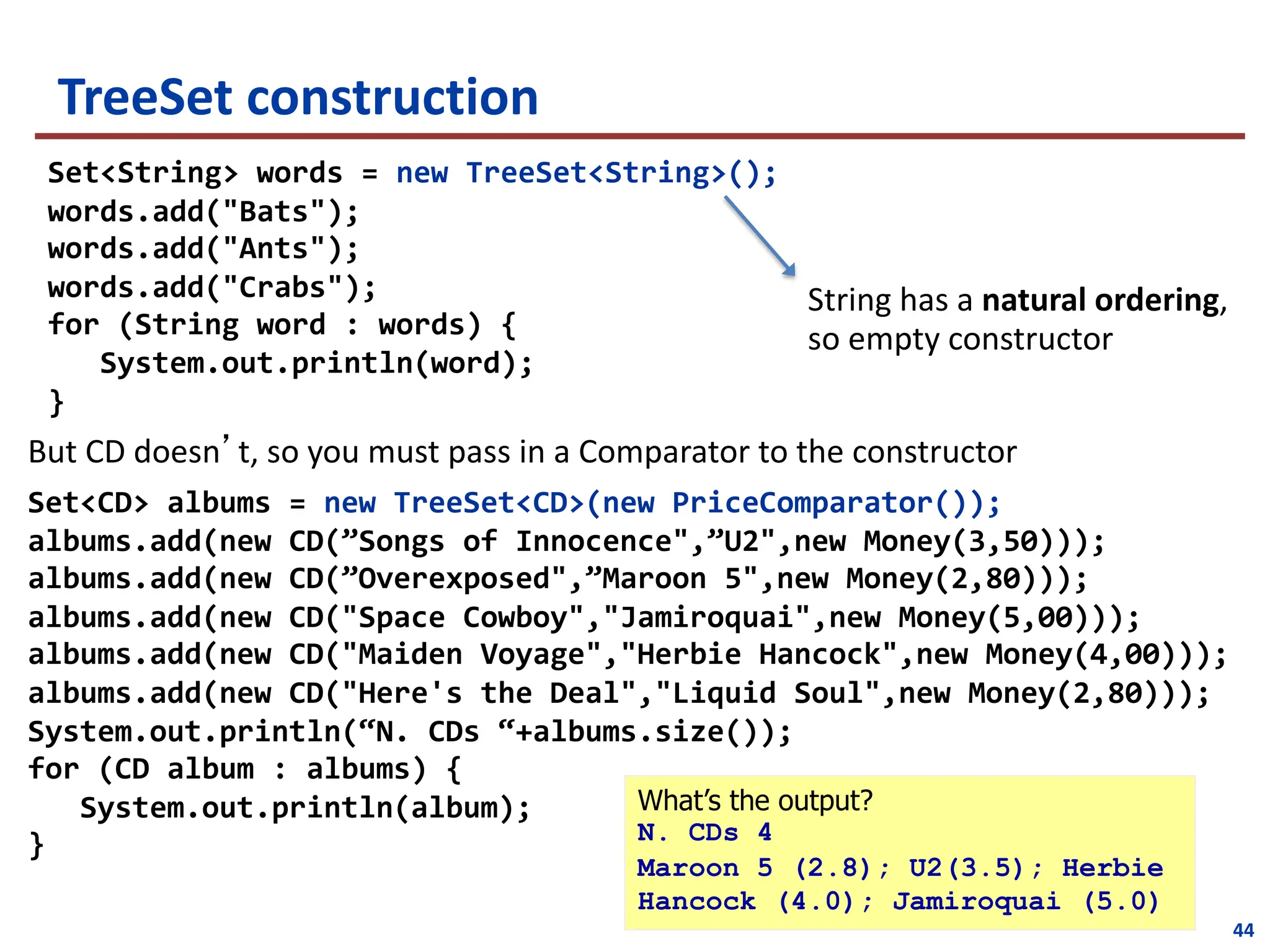 TreeSet construction
String has a natural ordering,
so empty constructor
Set<String> words = new TreeSet<String>();
words.add("Bats");
words.add("Ants");
words.add("Crabs");
for (String word : words) {
System.out.println(word);
}
Set<CD> albums = new TreeSet<CD>(new PriceComparator());
albums.add(new CD(”Songs of Innocence",”U2",new Money(3,50)));
albums.add(new CD(”Overexposed",”Maroon 5",new Money(2,80)));
albums.add(new CD("Space Cowboy","Jamiroquai",new Money(5,00)));
albums.add(new CD("Maiden Voyage","Herbie Hancock",new Money(4,00)));
albums.add(new CD("Here's the Deal","Liquid Soul",new Money(2,80)));
System.out.println(“N. CDs “+albums.size());
for (CD album : albums) {
System.out.println(album);
}
But CD doesn’t, so you must pass in a Comparator to the constructor
What’s the output?
N. CDs 4
Maroon 5 (2.8); U2(3.5); Herbie
Hancock (4.0); Jamiroquai (5.0)
44
 