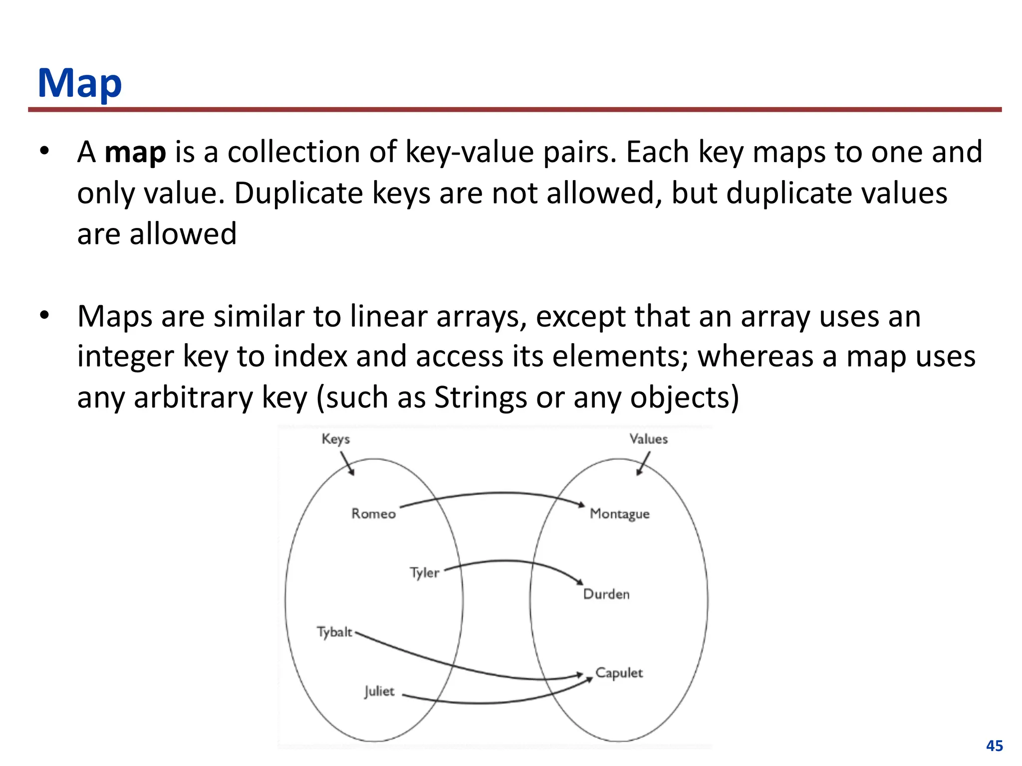 45
Map
• A map is a collection of key-value pairs. Each key maps to one and
only value. Duplicate keys are not allowed, but duplicate values
are allowed
• Maps are similar to linear arrays, except that an array uses an
integer key to index and access its elements; whereas a map uses
any arbitrary key (such as Strings or any objects)
 