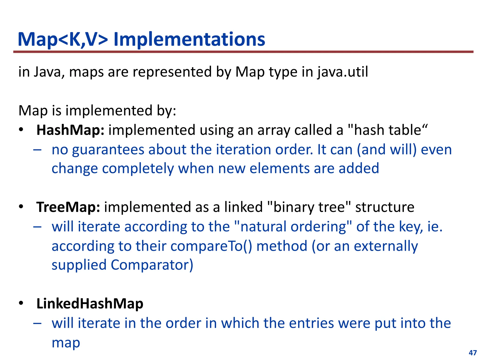 47
Map<K,V> Implementations
in Java, maps are represented by Map type in java.util
Map is implemented by:
• HashMap: implemented using an array called a "hash table“
– no guarantees about the iteration order. It can (and will) even
change completely when new elements are added
• TreeMap: implemented as a linked "binary tree" structure
– will iterate according to the "natural ordering" of the key, ie.
according to their compareTo() method (or an externally
supplied Comparator)
• LinkedHashMap
– will iterate in the order in which the entries were put into the
map
 