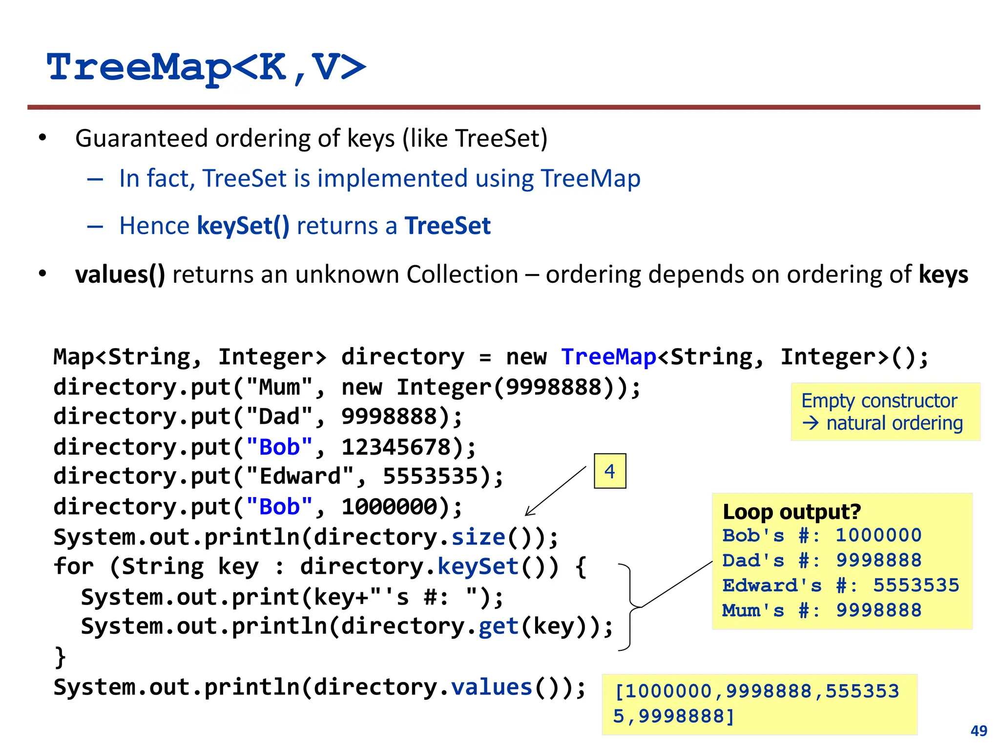 TreeMap<K,V>
• Guaranteed ordering of keys (like TreeSet)
– In fact, TreeSet is implemented using TreeMap
– Hence keySet() returns a TreeSet
• values() returns an unknown Collection – ordering depends on ordering of keys
Map<String, Integer> directory = new TreeMap<String, Integer>();
directory.put("Mum", new Integer(9998888));
directory.put("Dad", 9998888);
directory.put("Bob", 12345678);
directory.put("Edward", 5553535);
directory.put("Bob", 1000000);
System.out.println(directory.size());
for (String key : directory.keySet()) {
System.out.print(key+"'s #: ");
System.out.println(directory.get(key));
}
System.out.println(directory.values());
Loop output?
Bob's #: 1000000
Dad's #: 9998888
Edward's #: 5553535
Mum's #: 9998888
4
Empty constructor
à natural ordering
49
[1000000,9998888,555353
5,9998888]
 