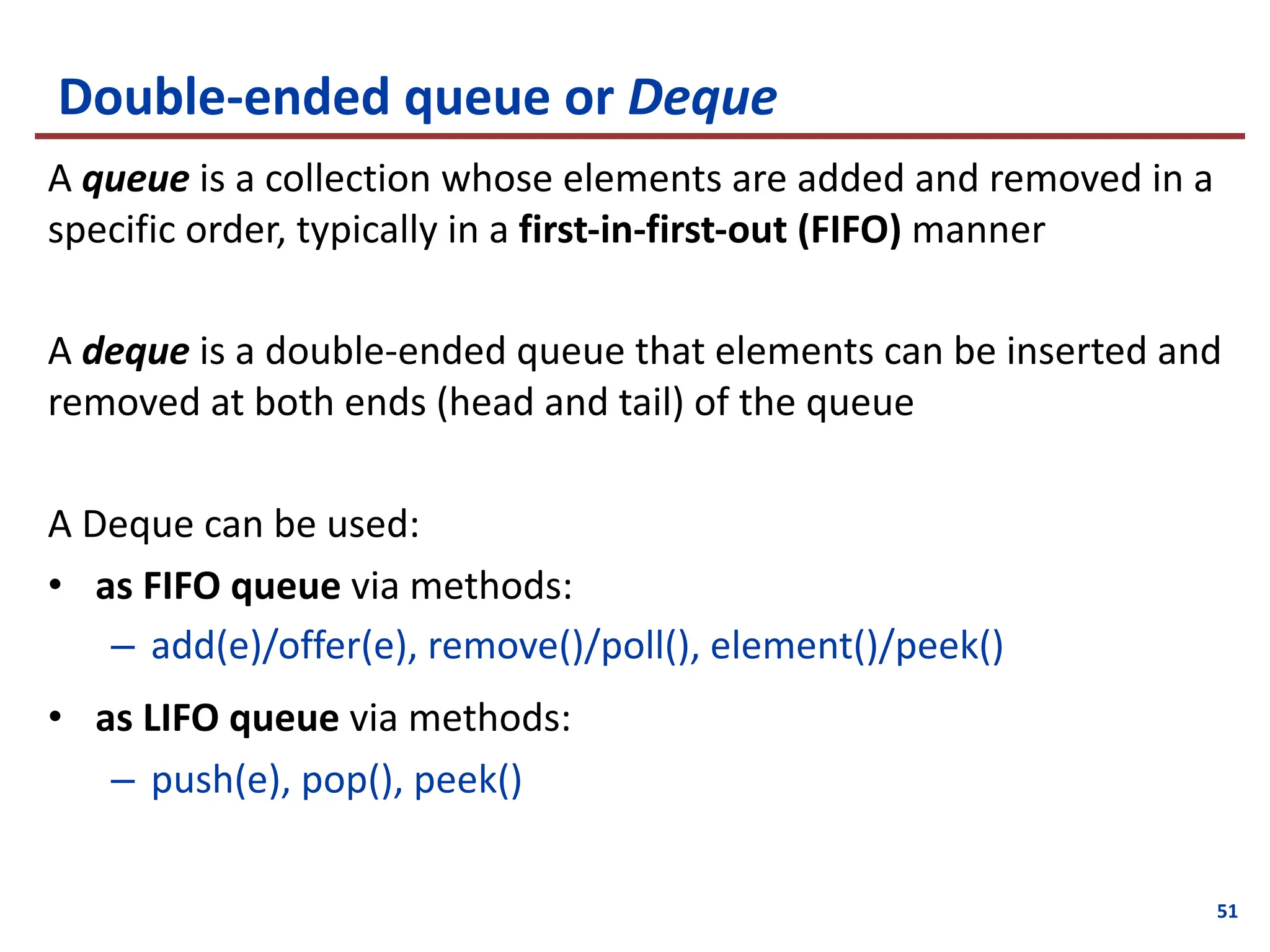 Double-ended queue or Deque
A queue is a collection whose elements are added and removed in a
specific order, typically in a first-in-first-out (FIFO) manner
A deque is a double-ended queue that elements can be inserted and
removed at both ends (head and tail) of the queue
A Deque can be used:
• as FIFO queue via methods:
– add(e)/offer(e), remove()/poll(), element()/peek()
• as LIFO queue via methods:
– push(e), pop(), peek()
51
 