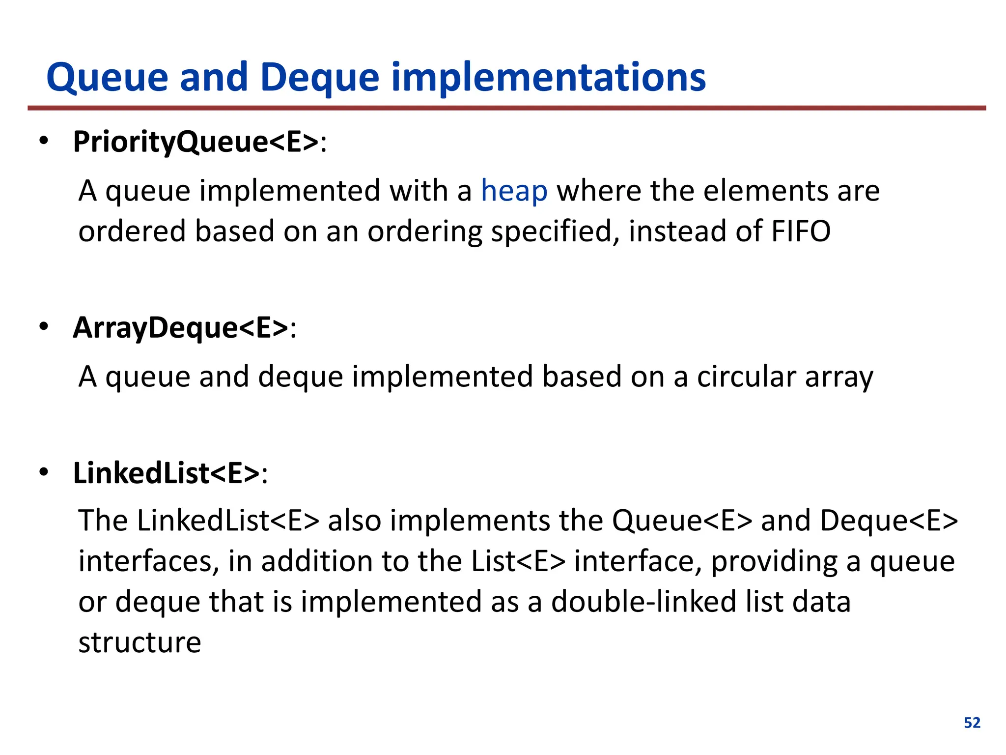 Queue and Deque implementations
• PriorityQueue<E>:
A queue implemented with a heap where the elements are
ordered based on an ordering specified, instead of FIFO
• ArrayDeque<E>:
A queue and deque implemented based on a circular array
• LinkedList<E>:
The LinkedList<E> also implements the Queue<E> and Deque<E>
interfaces, in addition to the List<E> interface, providing a queue
or deque that is implemented as a double-linked list data
structure
52
 
