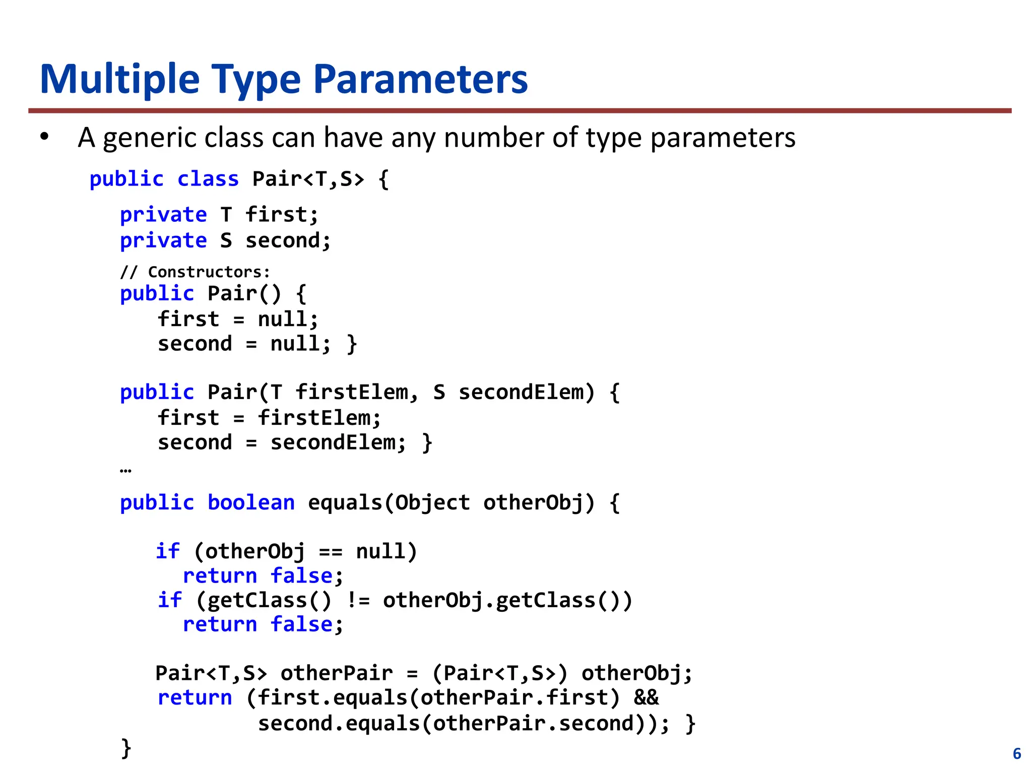Multiple Type Parameters
• A generic class can have any number of type parameters
public class Pair<T,S> {
private T first;
private S second;
// Constructors:
public Pair() {
first = null;
second = null; }
public Pair(T firstElem, S secondElem) {
first = firstElem;
second = secondElem; }
…
public boolean equals(Object otherObj) {
if (otherObj == null)
return false;
if (getClass() != otherObj.getClass())
return false;
Pair<T,S> otherPair = (Pair<T,S>) otherObj;
return (first.equals(otherPair.first) &&
second.equals(otherPair.second)); }
} 6
 
