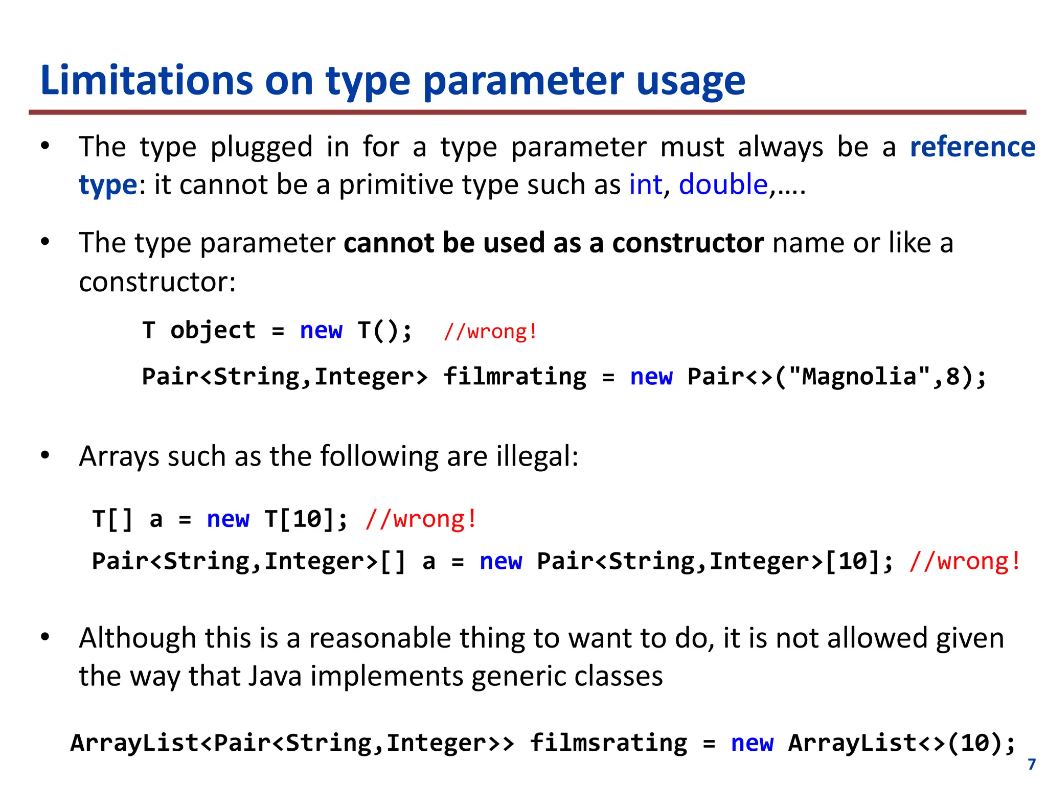 Limitations on type parameter usage
• The type plugged in for a type parameter must always be a reference
type: it cannot be a primitive type such as int, double,….
• The type parameter cannot be used as a constructor name or like a
constructor:
T object = new T(); //wrong!
Pair<String,Integer> filmrating = new Pair<>("Magnolia",8);
• Arrays such as the following are illegal:
T[] a = new T[10]; //wrong!
Pair<String,Integer>[] a = new Pair<String,Integer>[10]; //wrong!
• Although this is a reasonable thing to want to do, it is not allowed given
the way that Java implements generic classes
ArrayList<Pair<String,Integer>> filmsrating = new ArrayList<>(10);
7
 