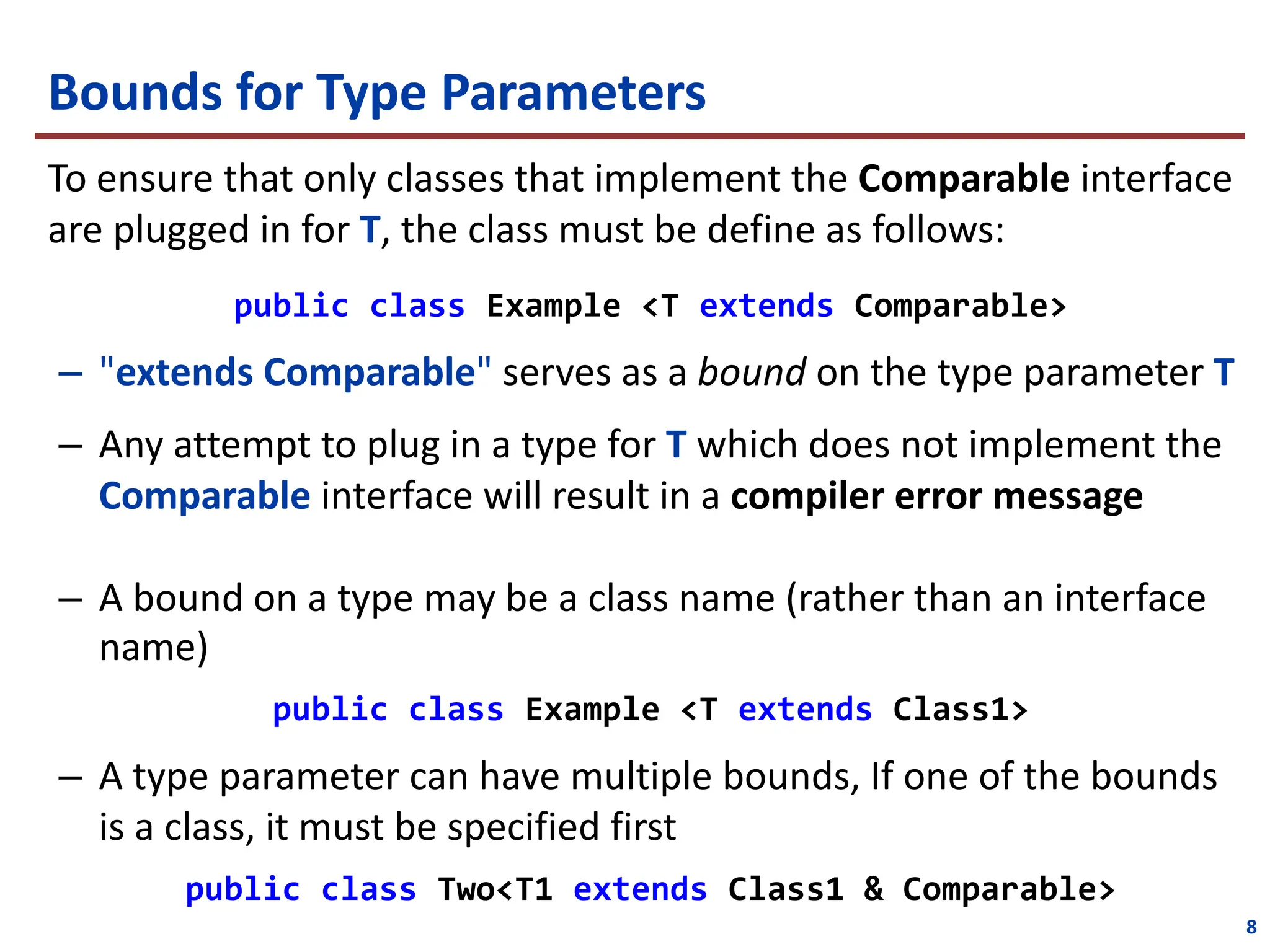 Bounds for Type Parameters
To ensure that only classes that implement the Comparable interface
are plugged in for T, the class must be define as follows:
public class Example <T extends Comparable>
– "extends Comparable" serves as a bound on the type parameter T
– Any attempt to plug in a type for T which does not implement the
Comparable interface will result in a compiler error message
– A bound on a type may be a class name (rather than an interface
name)
public class Example <T extends Class1>
– A type parameter can have multiple bounds, If one of the bounds
is a class, it must be specified first
public class Two<T1 extends Class1 & Comparable>
8
 