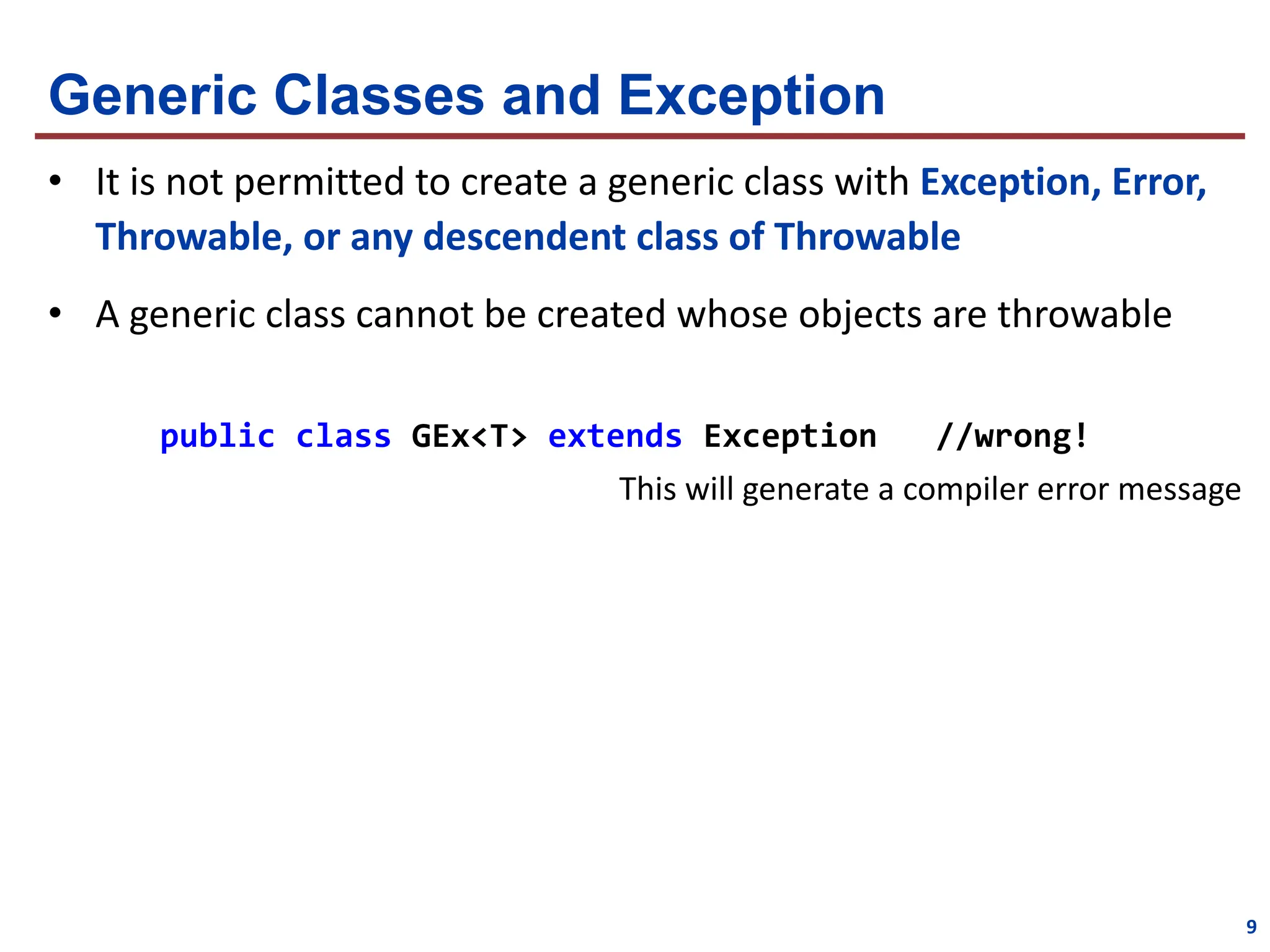 Generic Classes and Exception
• It is not permitted to create a generic class with Exception, Error,
Throwable, or any descendent class of Throwable
• A generic class cannot be created whose objects are throwable
public class GEx<T> extends Exception //wrong!
This will generate a compiler error message
9
 
