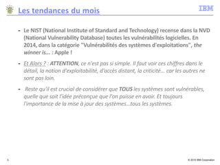 © 2015 IBM Corporation3
Les tendances du mois
- Le NIST (National Institute of Standard and Technology) recense dans la NVD
(National Vulnerability Database) toutes les vulnérabilités logicielles. En
2014, dans la catégorie "Vulnérabilités des systèmes d'exploitations", the
winner is... : Apple !
- Et Alors ? : ATTENTION, ce n'est pas si simple. Il faut voir ces chiffres dans le
détail, la notion d'exploitabilité, d'accès distant, la criticité... car les autres ne
sont pas loin.
- Reste qu'il est crucial de considérer que TOUS les systèmes sont vulnérables,
quelle que soit l'idée préconçue que l'on puisse en avoir. Et toujours
l'importance de la mise à jour des systèmes...tous les systèmes.
 