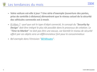 © 2015 IBM Corporation5
Les tendances du mois
- Votre voiture est-elle à jour ? Une série d'exemple (ouverture des portes,
prise de contrôle à distance) démontrent que le niveau actuel de la sécurité
des véhicules connectés est à revoir.
- Et Alors ? : quel que soit le type d'objet connecté, le concept du "Security by
Design" doit être intégré le plus tôt possible dans le processus de création. Le
"Time to Market" ne doit pas être une excuse, car bientôt le niveau de sécurité
offert par ces objets sera un différenciateur fort pour le consommateur.
- Bel exemple dans l'émission "60 Minutes".
 