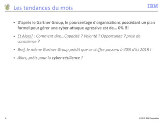 © 2015 IBM Corporation6
Les tendances du mois
- D'après le Gartner Group, le pourcentage d'organisations possédant un plan
formel pour gérer une cyber-attaque agressive est de... 0% !!!
- Et Alors? : Comment dire...Capacité ? Volonté ? Opportunité ? prise de
conscience ?
- Bref, le même Gartner Group prédit que ce chiffre passera à 40% d'ici 2018 !
- Alors, prêts pour la cyber-résilience ?
 